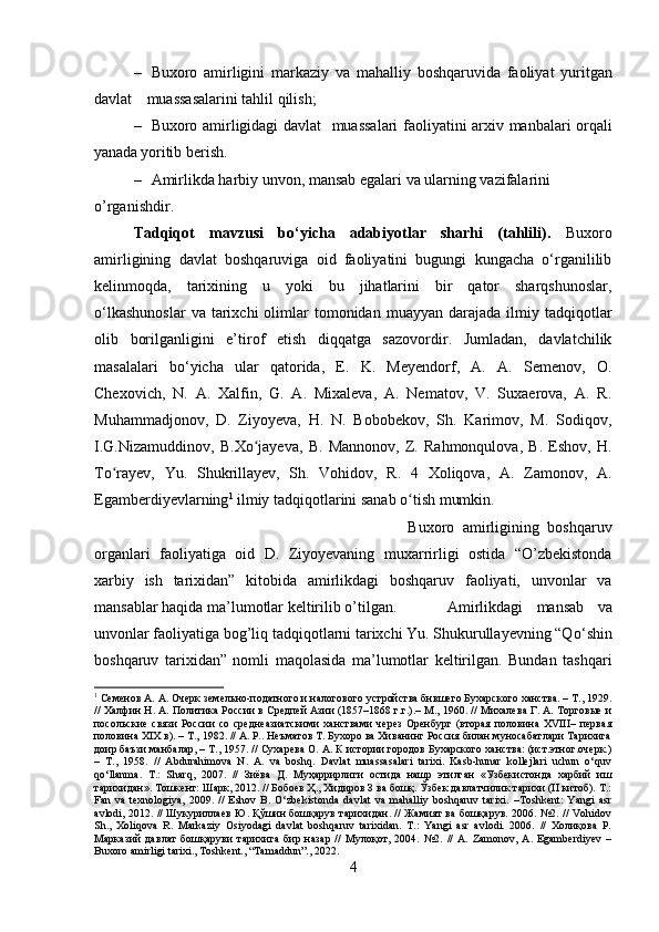 – Buxoro   amirligini   markaziy   va   mahalliy   boshqaruvida   faoliyat   yuritgan
davlat           muassasalarini tahlil qilish;
– Buxoro amirligidagi davlat     muassalari faoliyatini arxiv   manbalari orqali
yanada  yoritib   berish.
– Amirlikda harbiy unvon, mansab egalari va ularning vazifalarini 
o’rganishdir.
Tadqiqot   mavzusi   bo‘yicha   adabiyotlar   sharhi   (tahlili).   Buxoro
amirligining   davlat   boshqaruviga   oid   faoliyatini   bugungi   kungacha   o‘rganililib
kelinmoqda,   tarixining   u   yoki   bu   jihatlarini   bir   qator   sharqshunoslar,
o‘lkashunoslar  va  tarixchi   olimlar  tomonidan  muayyan   darajada   ilmiy  tadqiqotlar
olib   borilganligini   e’tirof   etish   diqqatga   sazovordir.   Jumladan,   davlatchilik
masalalari   bo‘yicha   ular   qatorida,   E.   K.   Meyendorf,   A.   A.   Semenov,   O.
Chexovich,   N.   A.   Xalfin,   G.   A.   Mixaleva,   A.   Nematov,   V.   Suxaerova,   A.   R.
Muhammadjonov,   D.   Ziyoyeva,   H.   N.   Bobobekov,   Sh.   Karimov,   M.   Sodiqov,
I.G.Nizamuddinov,   B.Xo jayeva,   B.   Mannonov,   Z.   Rahmonqulova,   B.   Eshov,   H.ʻ
To rayev,   Yu.   Shukrillayev,   Sh.   Vohidov,   R.   4   Xoliqova,   A.   Zamonov,   A.	
ʻ
Egamberdiyevlarning 1
 ilmiy tadqiqotlarini sanab o tish mumkin.	
ʻ
Buxoro   amirligining   boshqaruv
organlari   faoliyatiga   oid   D.   Ziyoyevaning   muxarrirligi   ostida   “O’zbekistonda
xarbiy   ish   tarixidan”   kitobida   amirlikdagi   boshqaruv   faoliyati,   unvonlar   va
mansablar haqida ma’lumotlar keltirilib o’tilgan. Amirlikdagi   mansab   va
unvonlar faoliyatiga bog’liq tadqiqotlarni tarixchi Yu. Shukurullayevning “Q о ‘shin
boshqaruv   tarixidan”   nomli   maqolasida   ma’lumotlar   keltirilgan.   Bundan   tashqari
1
 Семенов А. А. Очерк земельно-податного и налогового устройства бнвшего Бухарского ханства. – Т., 1929.
// Халфин Н. А. Политика России в Средпей Азии (1857–1868 г.г.).– М., 1960. // Михалева Г. А. Торговые и
посольские   связи   России   со   среднеазиатскими   ханствами   через   Оренбург   (вторая   половина   XVIII–   первая
половина XIX в). – Т., 1982. // А. Р.. Неъматов Т. Бухоро ва Хиванинг Россия билан муносабатлари Тарихига
доир баъзи манбалар, – Т., 1957. // Сухарева О. А. К истории городов Бухарского ханства: (ист.этног.очерк.)
–   Т.,   1958.   //   Abdurahimova   N.   A.   va   boshq.   Davlat   muassasalari   tarixi.   Kasb-hunar   kollejlari   uchun   o‘quv
qo‘llanma.   T.:   Sharq,   2007.   //   Зиёва   Д.   Муҳаррирлиги   остида   нашр   этилган   «Узбекистонда   харбий   иш
тарихидан». Тошкент: Шарк, 2012. // Бобоев Ҳ., Хидиров З ва бошқ. Ўзбек давлатчилик тарихи (II китоб). Т.:
Fan   va   texnologiya,   2009.   //   Eshov   B.   О‘zbekistonda   davlat   va   mahalliy   boshqaruv   tarixi.   –Toshkent:   Yangi   asr
avlodi, 2012. // Шукуриллаев Ю. Қўшин бошқарув тарихидан. // Жамият ва бошқарув. 2006. №2. // Vohidov
Sh.,   Xoliqova   R.   Markaziy   Osiyodagi   davlat   boshqaruv   tarixidan.   T.:   Yangi   asr   avlodi.   2006.   //   Холиқова   Р.
Марказий   давлат   бошқаруви   тарихига   бир   назар   //   Мулоқот,   2004.   №2.   //   A.   Zamonov,   A.   Egamberdiyev   –
Buxoro amirligi tarixi., Toshkent., “Tamaddun”., 2022.
4 