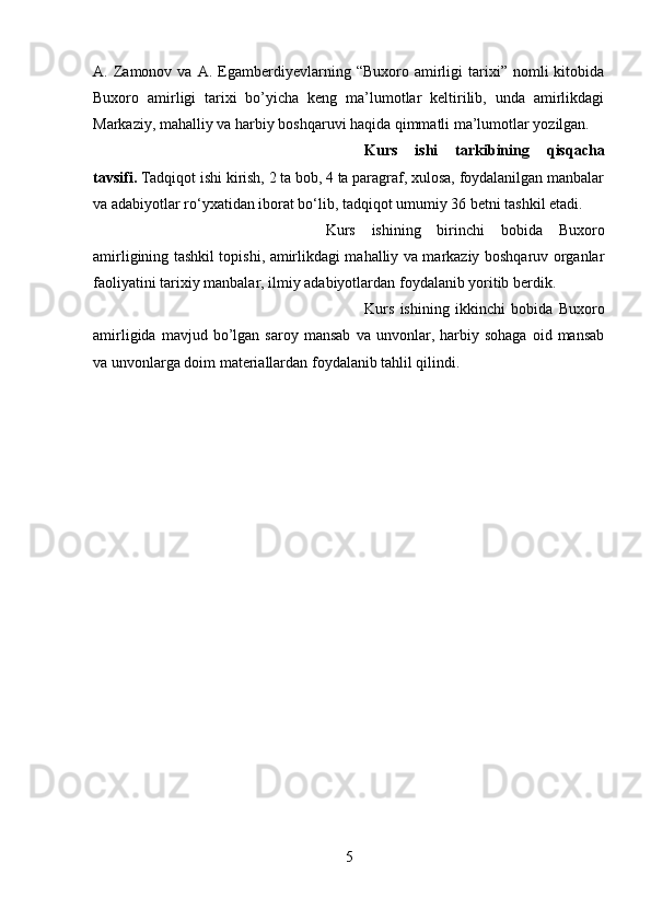 A.  Zamonov  va   A.   Egamberdiyevlarning  “Buxoro   amirligi   tarixi”   nomli   kitobida
Buxoro   amirligi   tarixi   bo’yicha   keng   ma’lumotlar   keltirilib,   unda   amirlikdagi
Markaziy, mahalliy va harbiy boshqaruvi haqida qimmatli ma’lumotlar yozilgan.
Kurs   ishi   tarkibining   qisqacha
tavsifi.  Tadqiqot ishi kirish, 2 ta bob, 4 ta paragraf, xulosa, foydalanilgan manbalar
va adabiyotlar ro‘yxatidan iborat bo‘lib, tadqiqot umumiy 36 betni tashkil etadi. 
Kurs   ishining   birinchi   bobida   Buxoro
amirligining tashkil topishi, amirlikdagi mahalliy va markaziy boshqaruv organlar
faoliyatini tarixiy manbalar, ilmiy adabiyotlardan foydalanib yoritib berdik. 
Kurs   ishining   ikkinchi   bobida   Buxoro
amirligida   mavjud  bo’lgan  saroy   mansab   va   unvonlar,  harbiy  sohaga   oid  mansab
va unvonlarga doim materiallardan foydalanib tahlil qilindi. 
5 