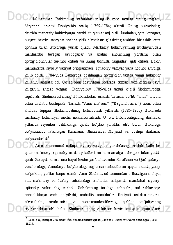 Muhammad   Rahimning   vafotidan   so‘ng   Buxoro   taxtiga   uning   tog’asi,
Miyonqol   hokimi   Doniyolbiy   otaliq   (1759-1784)   o‘tirdi.   Uning   hukmdorligi
davrida   markaziy hokimiyatga qarshi  chiqishlar avj oldi. Jumladan, yuz, kenagas,
burgut, baxrin, saroy va boshqa yirik o‘zbek urug’larining amirlari birlashib katta
qo‘shin   bilan   Buxoroga   yurish   qiladi.   Markaziy   hokimiyatning   kuchayishidan
manfaatdor   bo‘lgan   savdogarlar   va   shahar   aholisining   yordami   bilan
qo‘zg’olonchilar   tor-mor   etiladi   va   uning   boshida   turganlar     qatl   etiladi.   Lekin
mamlakatda   siyosiy   vaziyat   o‘nglanmadi.   Iqtisodiy   vaziyat   yana   nochor   ahvolga
kelib   qoldi.   1784-yilda   Buxoroda   boshlangan   qo‘zg’olon   taxtga   yangi   hukmdor
kelishini   anglatsr   edi.   Qo‘zg’olon   bostirilgan   bo lsada,ʻ   taxtdan     voz   kechish   payti
kelganini   anglab   yetgan     Doniyolbiy   1785-yilda   taxtni   o‘g’li   Shohmurodga
topshirdi.   Shohmurod   mang’it   hukmdorlari   orasida   birinchi   bo‘lib   “amir”   unvoni
bilan   davlatni   boshqardi.   Tarixda   “Amir   ma’sum”   (“Begunoh   amir”)   nomi   bilan
shuhrat   topgan   Shohmurodning   hukmronlik   yillarida   (1785-1800)   Buxoroda
markaziy   hokimiyat   ancha   mustahkamlandi.   U   o‘z   hukmronligining   dastlabki
yillarida   isyonkor   bekliklarga   qarshi   ko plab   yurishlar  	
ʻ olib   bordi.   Buxoroga
bo‘ysunishni   istamagan   Karmana,   Shahrisabz,   Xo‘jand   va   boshqa   shaharlar
bo‘ysundirildi 3
.
Amir   Shohmurod   nafaqat   siyosiy   vaziyatni   yaxshilashga   erishdi,   balki   bir
qator   ma’muriy,   iqtisodiy-madaniy   tadbirlarni   ham   amalga   oshirgani   bilan   yodda
qoldi. Saroyda   kamtarona hayot kechirgan bu hukmdor Zarafshon va Qashqadaryo
voxalaridagi,   Am udaryo   bo‘ylaridagi   sug’orish   inshootlarini   qayta   tikladi,   yangi
ko‘priklar,   yo‘llar   barpo   ettirdi.   Amir   Shohmurod   tomonidan   o‘tkazilgan   moliya,
sud   ma’muriy   va   harbiy   sohalardagi   islohotlar   natijasida   mamlakat   siyosiy-
iqtisodiy   yuksalishg   erishdi.   Soliqlarning   tartibga   solinishi,   sud   ishlaridagi
nohaqliklarga   chek   qo‘yilishi,   mahalliy   amaldorlar   faoliyati   ustidan   nazorat
o‘rnatilishi,   savdo-sotiq   va   hunarmandchilikning,   qishloq   xo jaligining	
ʻ
rivojlanishiga   olib   keldi.   Shohmurodning   vafotidan   keyin   taxtga   o‘tirgan   Amir
3
  Бобоев   Ҳ ,  Хидиров   З   ва   бошқ .  Ўзбек   давлатчилик   тарихи   (II   китоб ).,   Тошкент :   Fan   va   texnologiya,   2009. –
B.215.
7 