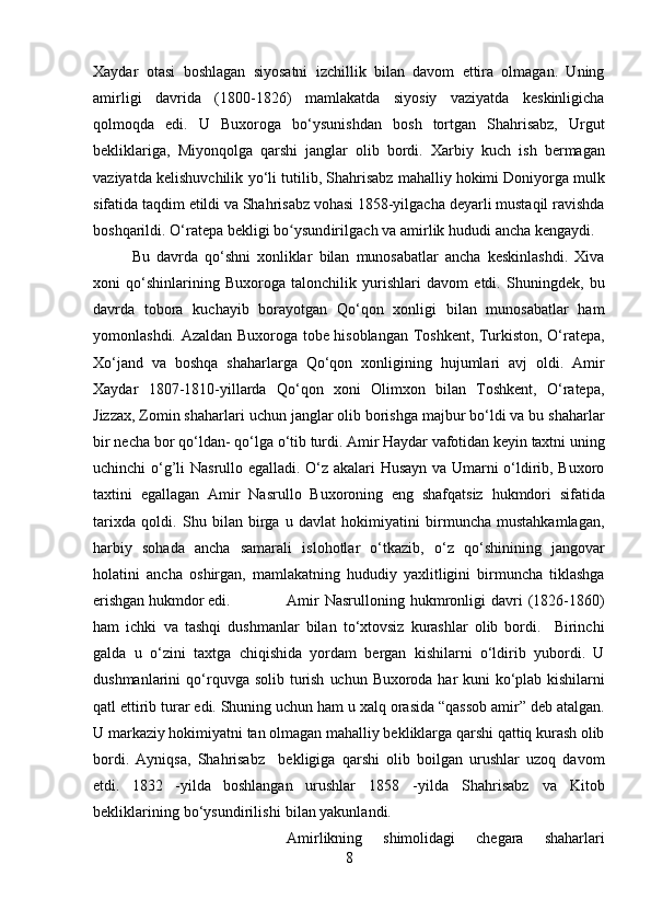 Xaydar   otasi   boshlagan   siyosatni   izchillik   bilan   davom   ettira   olmagan.   Uning
amirligi   davrida   (1800-1826)   mamlakatda   siyosiy   vaziyatda   keskinligicha
qolmoqda   edi.   U   Buxoroga   bo‘ysunishdan   bosh   tortgan   Shahrisabz,   Urgut
bekliklariga,   Miyonqolga   qarshi   janglar   olib   bordi.   Xarbiy   kuch   ish   bermagan
vaziyatda   kelishuvchilik   yo‘li   tutilib,   Shahrisabz   mahalliy   hokimi   Doniyorga   mulk
sifatida   taqdim   etildi   va   Shahrisabz   vohasi   1858-yilgacha   deyarli   mustaqil   ravishda
boshqarildi.   O‘ratepa   bekligi  bo ysundirilgachʻ  va amirlik hududi   ancha   kengaydi.
Bu   davrda   qo‘shni   xonliklar   bilan   munosabatlar   ancha   keskinlashdi.   Xiva
xoni   qo‘shinlarining   Buxoroga   talonchilik   yurishlari   davom   etdi.   Shuningdek,   bu
davrda   tobora   kuchayib   borayotgan   Qo‘qon   xonligi   bilan   munosabatlar   ham
yomonlashdi.   Azaldan Buxoroga tobe hisoblangan Toshkent, Turkiston, O‘ratepa,
Xo‘jand   va   boshqa   shaharlarga   Qo‘qon   xonligining   hujumlari   avj   oldi.   Amir
Xaydar   1807-1810 - yillarda   Qo‘qon   xoni   Olimxon   bilan   Toshkent,   O‘ratepa,
Jizzax, Zomin shaharlari   uchun janglar olib borishga majbur bo‘ldi va bu shaharlar
bir necha bor qo‘ldan-   qo‘lga   o‘tib   turdi.   Amir   Haydar   vafotidan   keyin   taxtni   uning
uchinchi   o‘g’li   Nasrullo   egalladi. O‘z akalari Husayn va Umarni o‘ldirib, Buxoro
taxtini   egallagan   Amir   Nasrullo   Buxoroning   eng   shafqatsiz   hukmdori   sifatida
tarixda   qoldi.   Shu   bilan   birga   u   davlat   hokimiyatini   birmuncha   mustahkamlagan,
harbiy   sohada   ancha   samarali   islohotlar   o‘tkazib,   o‘z   qo‘shinining   jangovar
h olatini   ancha   oshirgan,   mamlakatning   hududiy   yaxlitligini   birmuncha   tiklashga
erishgan hukmdor edi. Amir   Nasrulloning   hukmronligi   davri   (1826-1860)
ham   ichki   va   tashqi   dushmanlar   bilan   to‘xtovsiz   kurashlar   olib   bordi.     Birinchi
galda   u   o‘zini   taxtga   chiqishida   yordam   bergan   kishilarni   o‘ldirib   yubordi.   U
dushmanlarini   qo‘rquvga   solib   turish   uchun   Buxoroda   har   kuni   ko‘plab   kishilarni
qatl   ettirib   turar   edi.   Shuning   uchun ham u xalq orasida “qassob amir” deb atalgan.
U markaziy hokimiyatni tan   olmagan mahalliy bekliklarga qarshi qattiq kurash olib
bordi.   Ayniqsa,   Shahrisabz     bekligiga   qarshi   olib   boilgan   urushlar   uzoq   davom
etdi.   1832   -yilda   boshlangan   urushlar   1858   - yilda   Shahrisabz   va   Kitob
bekliklarining   bo‘ysundirilishi   bilan yakunlandi.
Amirlikning   shimolidagi   chegara   shaharlari
8 