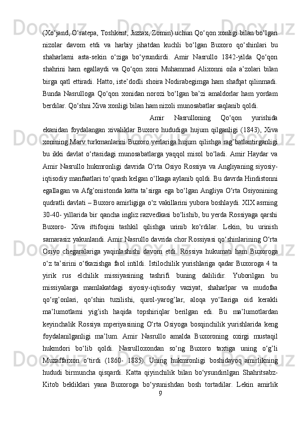 (Xo‘jand, O‘ratepa, Toshkent,   Jizzax, Zomin) uchun Qo‘qon xonligi bilan bo‘lgan
nizolar   davom   etdi   va   harbiy   jihatdan   kuchli   bo‘lgan   Buxoro   qo‘shinlari   bu
shaharlarni   asta-sekin   o‘ziga   bo‘ysundirdi.   Amir   Nasrullo   1842-yilda   Qo‘qon
shahrini   ham   egallaydi   va   Qo‘qon   xoni   Muhammad   Alixonni   oila   a’zolari   bilan
birga qatl  ettiradi. Hatto, iste’dodli   shoira Nodirabegimga ham  shafqat  qilinmadi.
Bunda   Nasrulloga   Qo‘qon   xonidan   norozi   bo‘lgan   ba’zi   amaldorlar   ham   yordam
berdilar. Qo‘shni Xiva xonligi bilan   ham   nizoli   munosabatlar saqlanib qoldi.
Amir   Nasrulloning   Qo‘qon   yurishida
ekanidan   foydalangan   xivaliklar   Buxoro   hududiga   h ujum   qilganligi   (1843),   Xiva
xonining   Marv   turkmanlarini   Buxoro   yerlariga   h ujum   qilishga   rag’batlantirganligi
bu   ikki   davlat   o‘rtasidagi   munosabatlarga   yaqqol   misol   bo‘ladi.   Amir   Haydar   va
Amir   Nasrullo   hukmronligi   davrida   O‘rta   Osiyo   Rossiya   va   Angliyaning   siyosiy-
iqtisodiy   manfaatlari   to‘qnash   kelgan   o‘lkaga   aylanib   qoldi.   Bu   davrda   Hindistonni
egallagan   va Afg’onistonda  katta ta’sirga  ega  bo‘lgan  Angliya O‘rta  Osiyonining
qudratli   davlati – Buxoro amirligiga o‘z vakillarini yubora boshlaydi. XIX asrning
30-40-   yillarida bir qancha ingliz razvedkasi bo‘lishib, bu yerda Rossiyaga qarshi
Buxoro-   Xiva   ittifoqini   tashkil   qilishga   urinib   ko‘rdilar.   Lekin,   bu   urinish
samarasiz   yakunlandi. Amir Nasrullo davrida chor Rossiyasi qo‘shinlarining O‘rta
Osiyo   chegaralariga   yaqinlashishi   davom   etdi.   Rossiya   hukumati   ham   Buxoroga
o‘z   ta’sirini   o‘tkazishga   faol   intildi.   Istilochilik   yurishlariga   qadar   Buxoroga   4   ta
yirik   rus   elchilik   missiyasining   tashrifi   buning   dalilidir.   Yuborilgan   bu
missiyalarga   mamlakatdagi   siyosiy-iqtisodiy   vaziyat,   shaharlpar   va   mudofaa
qo‘rg’onlari,   qo‘shin   tuzilishi,   qurol-yarog’lar,   aloqa   yo‘llariga   oid   kerakli
ma’lumotlarni   yig’ish   haqida   topshiriqlar   berilgan   edi.   Bu   ma’lumotlardan
keyinchalik   Rossiya   mperiyasining   O‘rta   Osiyoga   bosqinchilik   yurishlarida   keng
foydalanilganligi   ma’lum.   Amir   Nasrullo   amalda   Buxoroning   oxirgi   mustaqil
hukmdori   bo‘lib   qoldi.   Nasrulloxondan   so‘ng   Buxoro   taxtiga   uning   o‘g’li
Muzaffarxon   o‘tirdi   (1860-   1885).   Uning   hukmronligi   boshidayoq   amirlikning
hududi   birmuncha   qisqardi.   Katta   qiyinchilik   bilan   bo‘ysundirilgan   Shahritsabz-
Kitob   bekliklari   yana   Buxoroga   bo‘ysunishdan   bosh   tortadilar.   Lekin   amirlik
9 