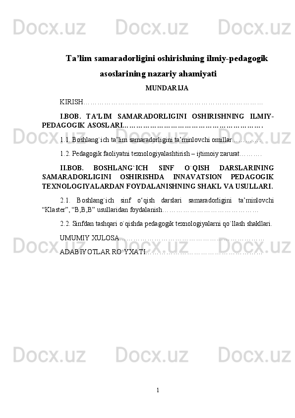 Ta’lim samaradorligini oshirishning ilmiy-pedagogik
asoslari ning nazariy ahamiyati
MUNDARIJA
KIRISH ……………………………………………………………………
I.BOB.   TA’LIM   SAMARADORLIGINI   OSHIRISHNING   ILMIY-
PEDAGOGIK ASOSLARI…………………………………………………….
1.1. Boshlang`ich ta’lim samaradorligini ta’minlovchi omillar………….
1.2. Pedagogik faoliyatni texnologiyalashtirish – ijtimoiy zarurat……….
II.BOB.   BOSHLANG`ICH   SINF   O ` QISH   DARSLARINING
SAMARADORLIGINI   OSHIRISHDA   IN N AVATSION   PEDAGOGIK
TEXNOLOGIYALARDAN FOYDALANISHNING SHAKL VA USULLARI.
2.1.   Boshlang`ich   sinf   o‘qish   darslari   samaradorligini   ta’minlovchi
“Klaster”, “B,B,B” usullaridan foydalanish……………………………………
2.2. Sinfdan tashqari o`qishda pedagogik texnologiyalarni qo`llash shakllari.
UMUMIY XULOSA………………………………………………………
ADABIYOTLAR RO`YXATI… …………………………………………
1 