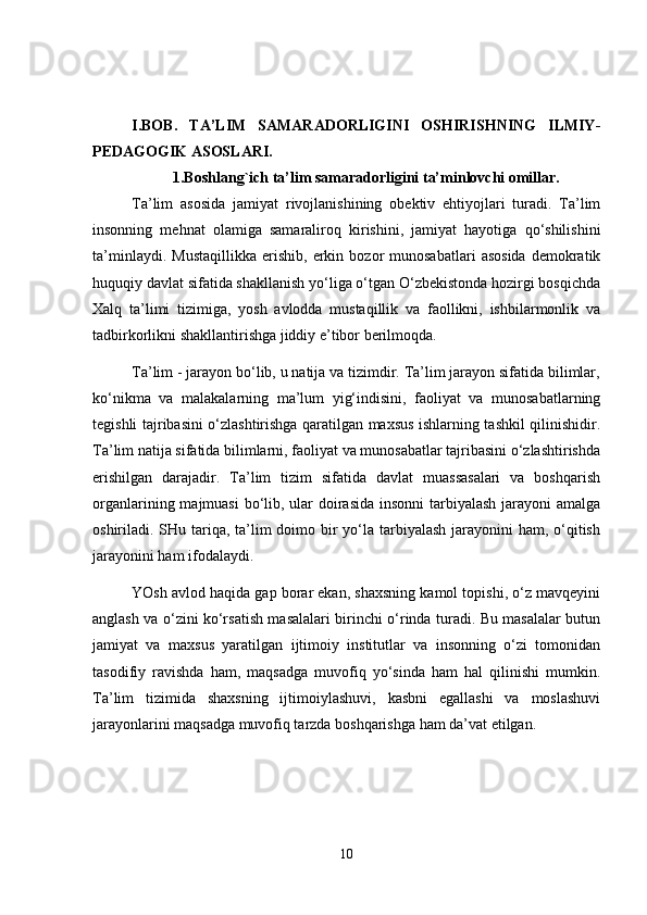 I.BOB.   TA’LIM   SAMARADORLIGINI   OSHIRISHNING   ILMIY-
PEDAGOGIK ASOSLARI.
1.Boshlang`ich ta’lim samaradorligini ta’minlovchi omillar.
Ta’lim   asosida   jamiyat   rivojlanishining   obektiv   ehtiyojlari   turadi.   Ta’lim
insonning   mehnat   olamiga   samaraliroq   kirishini,   jamiyat   hayotiga   qo‘shilishini
ta’minlaydi.   Mustaqillikka   erishib,   erkin   bozor   munosabatlari   asosida   demokratik
huquqiy davlat sifatida shakllanish yo‘liga o‘tgan O‘zbekistonda hozirgi bosqichda
Xalq   ta’limi   tizimiga,   yosh   avlodda   mustaqillik   va   faollikni,   ishbilarmonlik   va
tadbirkorlikni shakllantirishga jiddiy e’tibor berilmoqda.
Ta’lim - jarayon bo‘lib, u natija va tizimdir. Ta’lim jarayon sifatida bilimlar,
ko‘nikma   va   malakalarning   ma’lum   yig‘indisini,   faoliyat   va   munosabatlarning
tegishli tajribasini o‘zlashtirishga qaratilgan maxsus ishlarning tashkil qilinishidir.
Ta’lim natija sifatida bilimlarni, faoliyat va munosabatlar tajribasini o‘zlashtirishda
erishilgan   darajadir.   Ta’lim   tizim   sifatida   davlat   muassasalari   va   boshqarish
organlarining majmuasi  bo‘lib, ular  doirasida insonni  tarbiyalash jarayoni amalga
oshiriladi. SHu tariqa, ta’lim  doimo bir yo‘la tarbiyalash jarayonini ham, o‘qitish
jarayonini ham ifodalaydi.
YOsh avlod haqida gap borar ekan, shaxsning kamol topishi, o‘z mavqeyini
anglash va o‘zini ko‘rsatish masalalari birinchi o‘rinda turadi. Bu masalalar butun
jamiyat   va   maxsus   yaratilgan   ijtimoiy   institutlar   va   insonning   o‘zi   tomonidan
tasodifiy   ravishda   ham,   maqsadga   muvofiq   yo‘sinda   ham   hal   qilinishi   mumkin.
Ta’lim   tizimida   shaxsning   ijtimoiylashuvi,   kasbni   egallashi   va   moslashuvi
jarayonlarini maqsadga muvofiq tarzda boshqarishga ham da’vat etilgan.
10 