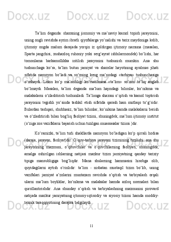 Ta’lim   deganda:   shaxsning   jismoniy   va   ma’naviy   kamol   topish   jarayonini,
uning ongli ravishda ayrim ibratli qiyofalarga yo‘nalishi va tarix maydoniga kelib,
ijtimoiy   ongda   malum   darajada   yorqin   iz   qoldirgan   ijtimoiy   namuna   (masalan,
Sparta  jangchisi,  xushaxloq   ruhoniy  yoki  serg‘ayrat   ishbilarmondek)  bo‘lishi,  har
tomonlama   barkamollikka   intilish   jarayonini   tushunish   mumkin.   Ana   shu
tushunchaga   ko‘ra,   ta’lim   butun   jamiyat   va   shaxslar   hayotining   ajralmas   jihati
sifatida   namoyon   bo‘ladi   va   so‘zning   keng   ma’nodagi   «tarbiya»   tushunchasiga
o‘xshaydi.   Lekin   ko‘p   ma’noliligi   ko‘rsatilmasa   «ta’lim»   so‘zini   to‘liq   anglab
bo‘lmaydi.   Masalan,   ta’lim   deganda   ma’lum   hajmdagi   bilimlar,   ko‘nikma   va
malakalarni o‘zlashtirish tushuniladi. Ta’limga shaxsni o‘qitish va kamol toptirish
jarayonini   tegishli   yo‘sinda   tashkil   etish   sifatida   qarash   ham   mutlaqo   to‘g‘ridir.
Bulardan tashqari, shubhasiz, ta’lim bilimlar, ko‘nikma hamda malakalarni berish
va o‘zlashtirish bilan bog‘liq faoliyat tizimi, shuningdek, ma’lum ijtimoiy institut
(o‘ziga xos vazifalarni bajarish uchun tuzilgan muassasalar tizimi )dir.
Ko‘ramizki,   ta’lim   turli   shakllarda   namoyon   bo‘ladigan   ko‘p   qirrali   hodisa
(daraja,   jarayon,   faoliyat)dir.   O‘quv-tarbiya   jarayoni   tizimining   tuzilishi,   ana   shu
jarayonning   mazmuni,   o‘qituvchi lar   va   o‘quvchilarning   faoliyati,   shuningdek,
amalga   oshirilgan   ishlarning   natijasi   mazkur   tizim   jamiyatning   qanday   tarixiy
tipiga   mansubligiga   bog‘liqdir.   Mana   shularning   hammasini   hisobga   olib,
quyidagilarni   aytish   o‘rinlidir:   ta’lim   -   nisbatan   mustaqil   tizim   bo‘lib,   uning
vazifalari   jamiyat   a’zolarini   muntazam   ravishda   o‘qitish   va   tarbiyalash   orqali
ularni   ma’lum   boyliklar,   ko‘nikma   va   malakalar   hamda   axloq   normalari   bilan
qurollantirishdir.   Ana   shunday   o‘qitish   va   tarbiyalashning   mazmunini   pirovard
natijada   mazkur   jamiyatning   ijtimoiy-iqtisodiy   va   siyosiy   tizimi   hamda   moddiy-
texnik taraqqiyotining darajasi belgilaydi.
11 