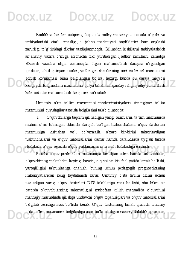 Endilikda   har   bir   xalqning   faqat   o‘z   milliy   madaniyati   asosida   o‘qishi   va
tarbiyalanishi   etarli   emasligi,   u   jahon   madaniyati   boyliklarini   ham   anglashi
zarurligi   to‘g‘risidagi   fikrlar   tasdiqlanmoqda.   Bilimdon   kishilarni   tarbiyalashdek
an’anaviy   vazifa   o‘rniga   atroflicha   fikr   yuritadigan   ijodkor   kishilarni   kamolga
etkazish   vazifasi   olg‘a   surilmoqda.   Ilgari   ma’lumotlilik   darajasi   o‘rganilgan
qoidalar, tahlil qilingan asarlar, yodlangan she’rlarning soni va bir xil masalalarni
echish   ko‘nikmasi   bilan   belgilangan   bo‘lsa,   hozirgi   kunda   bu   daraja   miqyosi
kengaydi. Eng muhim masalalarni qo‘ya bilish har qanday ishga ijodiy yondashish
kabi xislatlar ma’lumotlilik darajasini ko‘rsatadi.
Umumiy   o‘rta   ta’lim   mazmunini   modernizatsiyalash   strategiyasi   ta’lim
mazmunini quyidagilar asosida belgilashni talab qilmoqda:
1. O‘quvchilarga taqdim qilinadigan yangi bilimlarni, ta’lim mazmunida
muhim   o‘rin   tutmagan   ikkinchi   darajali   bo‘lgan   tushunchalarni   o‘quv   dasturlari
mazmuniga   kiritishga   yo‘l   qo‘ymaslik,   o‘zaro   bir-birini   takrorlaydigan
tushunchalarni   va   o‘quv   materiallarini   dastur   hamda   darsliklarda   uyg‘un   tarzda
ifodalash, o‘quv rejasida o‘quv yuklamasini ratsional ifodalashga erishish.
Barcha   o‘quv   predmetlari   mazmuniga   kiritilgan   bilim   hamda   tushunchalar,
o‘quvchining   maktabdan   keyingi   hayoti,   o‘qishi   va   ish   faoliyatida   kerak  bo‘lishi,
yaroqliligini   ta’minlashga   erishish,   buning   uchun   pedagogik   prognostikaning
imkoniyatlaridan   keng   foydalanish   zarur.   Umumiy   o‘rta   ta’lim   tizimi   uchun
tuziladigan   yangi   o‘quv   dasturlari   DTS   talablariga   mos   bo‘lishi,   shu   bilan   bir
qatorda   o‘quvchilarning   salomatligini   muhofaza   qilish   maqsadida   o‘quvchini
mantiqiy mushohada qilishga undovchi o‘quv topshiriqlari va o‘quv materiallarini
belgilab   berishga   asos   bo‘lishi   kerak.   O‘quv   dasturining   kirish   qismida   umumiy
o‘rta ta’lim mazmunini belgilashga asos bo‘la oladigan nazariy didaktik qarashlar,
12 