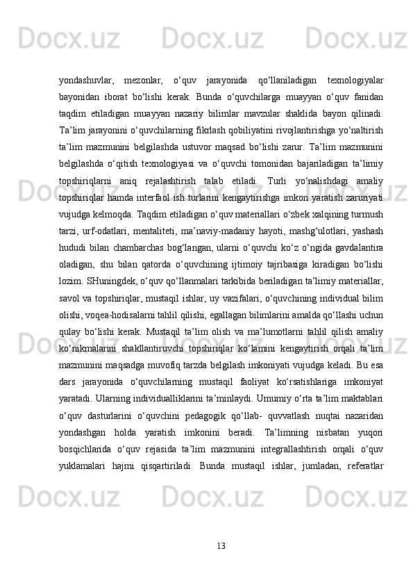 yondashuvlar,   mezonlar,   o‘quv   jarayonida   qo‘llaniladigan   texnologiyalar
bayonidan   iborat   bo‘lishi   kerak.   Bunda   o‘quvchilarga   muayyan   o‘quv   fanidan
taqdim   etiladigan   muayyan   nazariy   bilimlar   mavzular   shaklida   bayon   qilinadi.
Ta’lim jarayonini o‘quvchilarning fikrlash qobiliyatini rivojlantirishga yo‘naltirish
ta’lim   mazmunini   belgilashda   ustuvor   maqsad   bo‘lishi   zarur.   Ta’lim   mazmunini
belgilashda   o‘qitish   texnologiyasi   va   o‘quvchi   tomonidan   bajariladigan   ta’limiy
topshiriqlarni   aniq   rejalashtirish   talab   etiladi.   Turli   yo‘nalishdagi   amaliy
topshiriqlar   hamda   interfaol   ish   turlarini   kengaytirishga   imkon   yaratish   zaruriyati
vujudga kelmoqda. Taqdim etiladigan o‘quv materiallari o‘zbek xalqining turmush
tarzi,   urf-odatlari,   mentaliteti,   ma’naviy-madaniy   hayoti,   mashg‘ulotlari,   yashash
hududi   bilan   chambarchas   bog‘langan,   ularni   o‘quvchi   ko‘z   o‘ngida   gavdalantira
oladigan,   shu   bilan   qatorda   o‘quvchining   ijtimoiy   tajribasiga   kiradigan   bo‘lishi
lozim. SHuningdek, o‘quv qo‘llanmalari tarkibida beriladigan ta’limiy materiallar,
savol va topshiriqlar, mustaqil ishlar, uy vazifalari, o‘quvchining individual bilim
olishi, voqea-hodisalarni tahlil qilishi, egallagan bilimlarini amalda qo‘llashi uchun
qulay   bo‘lishi   kerak.   Mustaqil   ta’lim   olish   va   ma’lumotlarni   tahlil   qilish   amaliy
ko‘nikmalarini   shakllantiruvchi   topshiriqlar   ko‘lamini   kengaytirish   orqali   ta’lim
mazmunini maqsadga muvofiq tarzda belgilash imkoniyati vujudga keladi. Bu esa
dars   jarayonida   o‘quvchilarning   mustaqil   faoliyat   ko‘rsatishlariga   imkoniyat
yaratadi. Ularning individualliklarini ta’minlaydi. Umumiy o‘rta ta’lim maktablari
o‘quv   dasturlarini   o‘quvchini   pedagogik   qo‘llab-   quvvatlash   nuqtai   nazaridan
yondashgan   holda   yaratish   imkonini   beradi.   Ta’limning   nisbatan   yuqori
bosqichlarida   o‘quv   rejasida   ta’lim   mazmunini   integrallashtirish   orqali   o‘quv
yuklamalari   hajmi   qisqartiriladi.   Bunda   mustaqil   ishlar,   jumladan,   referatlar
13 