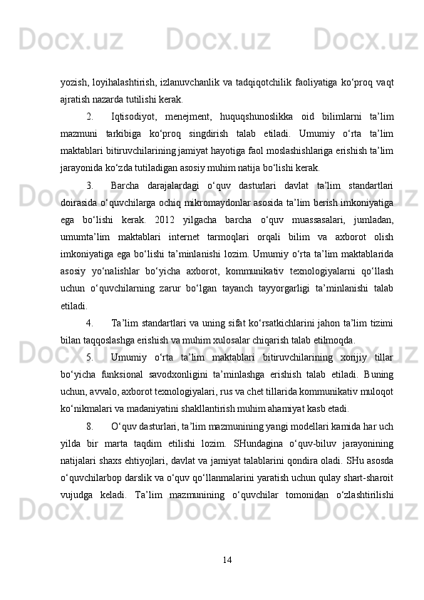 yozish,   loyihalashtirish,   izlanuvchanlik   va   tadqiqotchilik   faoliyatiga   ko‘proq   vaqt
ajratish nazarda tutilishi kerak.
2. Iqtisodiyot,   menejment,   huquqshunoslikka   oid   bilimlarni   ta’lim
mazmuni   tarkibiga   ko‘proq   singdirish   talab   etiladi.   Umumiy   o‘rta   ta’lim
maktablari bitiruvchilarining jamiyat hayotiga faol moslashishlariga erishish ta’lim
jarayonida ko‘zda tutiladigan asosiy muhim natija bo‘lishi kerak.
3. Barcha   darajalardagi   o‘quv   dasturlari   davlat   ta’lim   standartlari
doirasida o‘quvchilarga ochiq mikromaydonlar asosida ta’lim berish imkoniyatiga
ega   bo‘lishi   kerak.   2012   yilgacha   barcha   o‘quv   muassasalari,   jumladan,
umumta’lim   maktablari   internet   tarmoqlari   orqali   bilim   va   axborot   olish
imkoniyatiga ega  bo‘lishi  ta’minlanishi   lozim. Umumiy  o‘rta ta’lim  maktablarida
asosiy   yo‘nalishlar   bo‘yicha   axborot,   kommunikativ   texnologiyalarni   qo‘llash
uchun   o‘quvchilarning   zarur   bo‘lgan   tayanch   tayyorgarligi   ta’minlanishi   talab
etiladi.
4. Ta’lim standartlari va uning sifat ko‘rsatkichlarini jahon ta’lim tizimi
bilan taqqoslashga erishish va muhim xulosalar chiqarish talab etilmoqda.
5. Umumiy   o‘rta   ta’lim   maktablari   bitiruvchilarining   xorijiy   tillar
bo‘yicha   funksional   savodxonligini   ta’minlashga   erishish   talab   etiladi.   Buning
uchun, avvalo, axborot texnologiyalari, rus va chet tillarida kommunikativ muloqot
ko‘nikmalari va madaniyatini shakllantirish muhim ahamiyat kasb etadi.
8. O‘quv dasturlari, ta’lim mazmunining yangi modellari kamida har uch
yilda   bir   marta   taqdim   etilishi   lozim.   SHundagina   o‘quv-biluv   jarayonining
natijalari shaxs ehtiyojlari, davlat va jamiyat talablarini qondira oladi. SHu asosda
o‘quvchilarbop darslik va o‘quv qo‘llanmalarini yaratish uchun qulay shart-sharoit
vujudga   keladi.   Ta’lim   mazmunining   o‘quvchilar   tomonidan   o‘zlashtirilishi
14 