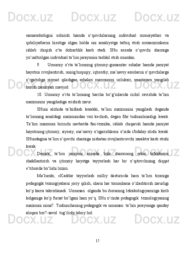 samaradorligini   oshirish   hamda   o‘quvchilarning   individual   xususiyatlari   va
qobiliyatlarini   hisobga   olgan   holda   uni   amaliyotga   tatbiq   etish   mexanizmlarini
ishlab   chiqish   o‘ta   dolzarblik   kasb   etadi.   SHu   asosda   o‘quvchi   shaxsiga
yo‘naltirilgan individual ta’lim jarayonini tashkil etish mumkin.
9. Umumiy   o‘rta   ta’limning   ijtimoiy-gumanitar   sohalar   hamda   jamiyat
hayotini rivojlantirish, uning huquqiy, iqtisodiy, ma’naviy asoslarini o‘quvchilarga
o‘rgatishga   xizmat   qiladigan   sohalari   mazmunini   uzluksiz,   muntazam   yangilab
borish zaruriyati mavjud.
10.   Umumiy   o‘rta   ta’limning   barcha   bo‘g‘inlarida   izchil   ravishda   ta’lim
mazmunini yangilashga erishish zarur.
SHuni   alohida   ta’kidlash   kerakki,   ta’lim   mazmunini   yangilash   deganda
ta’limning   amaldagi   mazmunidan   voz   kechish,   degan   fikr   tushunilmasligi   kerak.
Ta’lim   mazmuni   birinchi   navbatda   fan-texnika,   ishlab   chiqarish   hamda   jamiyat
hayotining ijtimoiy, siyosiy, ma’naviy o‘zgarishlarini o‘zida ifodalay olishi kerak.
SHundagina ta’lim o‘quvchi shaxsiga nisbatan rivojlantiruvchi xarakter kasb etishi
kerak.
Demak,   ta’lim   jarayoni   asosida   bola   shaxsining   erkin   tafakkurini
shakllantirish   va   ijtimoiy   hayotga   tayyorlash   har   bir   o‘qituvchining   diqqat
e’tiborida bo‘lishi lozim.
Ma’lumki,   «Kadrlar   tayyorlash   milliy   dasturi»da   ham   ta’lim   tizimiga
pedagogik texnogiyalarni joriy qilish, ularni har tomonlama o‘zlashtirish zarurligi
ko‘p karra takrorlanadi. Umuman   olganda bu iboraning leksikologiyamizga kirib
kelganiga ko‘p fursat bo‘lgani ham yo‘q. SHu o‘rinda pedagogik  texnologiyaning
mazmuni nima?. Tushunchaning pedagogik va umuman  ta’lim jarayoniga qanday
aloqasi bor?-savol  tug‘ilishi tabiiy hol.
15 