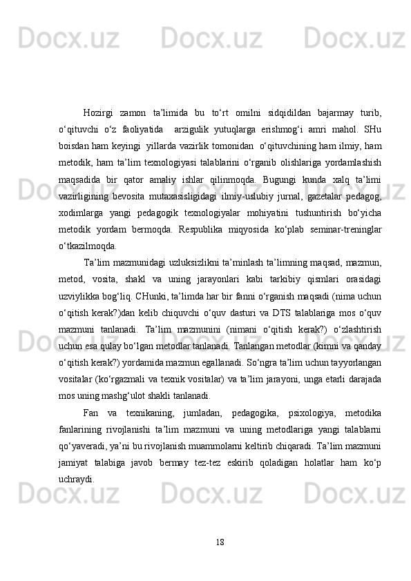 Hozirgi   zamon   ta’limida   bu   to‘rt   omilni   sidqidildan   bajarmay   turib,
o‘qituvchi   o‘z   faoliyatida     arzigulik   yutuqlarga   erishmog‘i   amri   mahol.   SHu
boisdan ham keyingi   yillarda vazirlik tomonidan   o‘qituvchining ham ilmiy, ham
metodik,   ham   ta’lim   texnologiyasi   talablarini   o‘rganib   olishlariga   yordamlashish
maqsadida   bir   qator   amaliy   ishlar   qilinmoqda.   Bugungi   kunda   xalq   ta’limi
vazirligining   bevosita   mutaxasisligidagi   ilmiy-uslubiy   jurnal,   gazetalar   pedagog,
xodimlarga   yangi   pedagogik   texnologiyalar   mohiyatini   tushuntirish   bo‘yicha
metodik   yordam   bermoqda.   Respublika   miqyosida   ko‘plab   seminar-treninglar
o‘tkazilmoqda.
Ta’lim  mazmunidagi  uzluksizlikni  ta’minlash ta’limning maqsad,  mazmun,
metod,   vosita,   shakl   va   uning   jarayonlari   kabi   tarkibiy   qismlari   orasidagi
uzviylikka bog‘liq. CHunki, ta’limda har bir fanni o‘rganish maqsadi (nima uchun
o‘qitish   kerak?)dan   kelib   chiquvchi   o‘quv   dasturi   va   DTS   talablariga   mos   o‘quv
mazmuni   tanlanadi.   Ta’lim   mazmunini   (nimani   o‘qitish   kerak?)   o‘zlashtirish
uchun esa qulay bo‘lgan metodlar tanlanadi. Tanlangan metodlar (kimni va qanday
o‘qitish kerak?) yordamida mazmun egallanadi. So‘ngra ta’lim uchun tayyorlangan
vositalar (ko‘rgazmali va texnik vositalar) va ta’lim jarayoni, unga etarli darajada
mos uning mashg‘ulot shakli tanlanadi.
Fan   va   texnikaning,   jumladan,   pedagogika,   psixologiya,   metodika
fanlarining   rivojlanishi   ta’lim   mazmuni   va   uning   metodlariga   yangi   talablarni
qo‘yaveradi, ya’ni bu rivojlanish muammolarni keltirib chiqaradi. Ta’lim mazmuni
jamiyat   talabiga   javob   bermay   tez-tez   eskirib   qoladigan   holatlar   ham   ko‘p
uchraydi.
18 