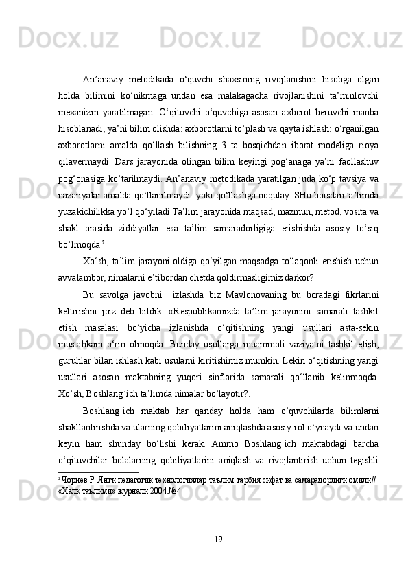 An’anaviy   metodikada   o‘quvchi   shaxsining   rivojlanishini   hisobga   olgan
holda   bilimini   ko‘nikmaga   undan   esa   malakagacha   rivojlanishini   ta’minlovchi
mexanizm   yaratilmagan.   O‘qituvchi   o‘quvchiga   asosan   axborot   beruvchi   manba
hisoblanadi, ya’ni bilim olishda: axborotlarni to‘plash va qayta ishlash: o‘rganilgan
axborotlarni   amalda   qo‘llash   bilishning   3   ta   bosqichdan   iborat   modeliga   rioya
qilavermaydi.   Dars   jarayonida   olingan   bilim   keyingi   pog‘anaga   ya’ni   faollashuv
pog‘onasiga ko‘tarilmaydi. An’anaviy metodikada yaratilgan juda ko‘p tavsiya va
nazariyalar amalda qo‘llanilmaydi  yoki qo‘llashga noqulay. SHu boisdan ta’limda
yuzakichilikka yo‘l qo‘yiladi.Ta’lim jarayonida maqsad, mazmun, metod, vosita va
shakl   orasida   ziddiyatlar   esa   ta’lim   samaradorligiga   erishishda   asosiy   to‘siq
bo‘lmoqda. 2
Xo‘sh, ta’lim jarayoni oldiga qo‘yilgan maqsadga to‘laqonli erishish uchun
avvalambor, nimalarni e’tibordan chetda qoldirmasligimiz darkor?.
Bu   savolga   javobni     izlashda   biz   Mavlonovaning   bu   boradagi   fikrlarini
keltirishni   joiz   deb   bildik:   «Respublikamizda   ta’lim   jarayonini   samarali   tashkil
etish   masalasi   bo‘yicha   izlanishda   o‘qitishning   yangi   usullari   asta-sekin
mustahkam   o‘rin   olmoqda.   Bunday   usullarga   muammoli   vaziyatni   tashkil   etish,
guruhlar bilan ishlash kabi usularni kiritishimiz mumkin. Lekin o‘qitishning yangi
usullari   asosan   maktabning   yuqori   sinflarida   samarali   qo‘llanib   kelinmoqda.
Xo‘sh, Boshlang`ich ta’limda nimalar bo‘layotir?. 
Boshlang`ich   maktab   har   qanday   holda   ham   o‘quvchilarda   bilimlarni
shakllantirishda va ularning qobiliyatlarini aniqlashda asosiy rol o‘ynaydi va undan
keyin   ham   shunday   bo‘lishi   kerak.   Ammo   Boshlang`ich   maktabdagi   barcha
o‘qituvchilar   bolalarning   qobiliyatlarini   aniqlash   va   rivojlantirish   uchun   tegishli
2
  Чориев Р. Янги педагогик технологиялар-таълим тарбия сифат ва самарадорлиги омили// 
«Халқ таълими» журнали.2004.№4.
19 