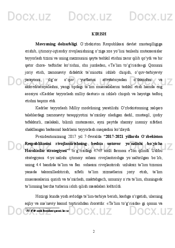 KIRISH
Mavzuning   dolzarbligi .   O ` zbekiston   Respublikasi   davlat   mustaqilligiga
erishib, ijtimoiy-iqtisodiy rivojlanishning o‘ziga xos yo‘lini tanlashi mutaxassislar
tayyorlash tizimi va uning mazmunini qayta tashkil etishni zarur qilib qo‘ydi va bir
qator   chora-   tadbirlar   ko‘rishni,   shu   jumladan,   «Ta’lim   to‘g‘risida»gi   Qonunni
joriy   etish,   zamonaviy   didaktik   ta’minotni   ishlab   chiqish,   o‘quv-tarbiyaviy
jarayonni,   ilg‘or   o‘quv   yurtlarini   attestatsiyadan   o‘tkazishni   va
akkreditatsiyalashni,   yangi   tipdagi   ta’lim   muassalalarini   tashkil   etish   hamda   eng
asosiysi   «Kadrlar   tayyorlash   milliy   dasturi»   ni   ishlab   chiqish   va   hayotga   tadbiq
etishni taqozo etdi.
Kadrlar   tayyorlash   Milliy   modelin ing   yaratilishi   O‘zbekistonning   xalqaro
talablardagi   zamonaviy   taraqqiyotini   ta’minlay   oladigan   dadil,   mustaqil,   ijodiy
tafakkurli,   malakali,   bilimli   mutaxassis,   ayni   paytda   shaxsiy   insoniy   sifatlari
shakllangan barkamol kadrlarni tayyorlash maqsadini ko‘zlaydi. 
Prezidentimizning   2017   yil   7-fevralda   “2017-2021   yillarda   O`zbekiston
Respublikasini   rivojlantirishning   beshta   ustuvor   yo`nalishi   bo`yicha
Harakatlar   strategiyasi” 1
  to`g`risidagi   4749   sonli   farmoni   e’lon   qilindi.   Ushbu
strategiyani   4-yo`nalishi   ijtimoiy   sohani   rivojlantirishga   yo`naltirilgan   bo`lib,
uning   4.4   bandida   ta’lim   va   fan     sohasini   rivojlantirish:   uzluksiz   ta’lim   tizimini
yanada   takomillashtirish,   sifatli   ta’lim   xizmatlarini   joriy   etish,   ta’lim
muassasalarini qurish va ta’mirlash, maktabgach, umumiy o`rta ta’lim, shuningsek
ta’limning barcha turlarini isloh qilish masalalari keltirildi.
Hozirgi kunda  yosh avlodga ta’lim-tarbiya berish, kasbga o‘rgatish, ularning
aqliy  va   ma’naviy  kamol   toptirishdan   iboratdir.   «Ta’lim   to‘g‘risida»   gi   qonun   va
1
  PF 4749-sonli Prezident qarori. lex.uz
2 