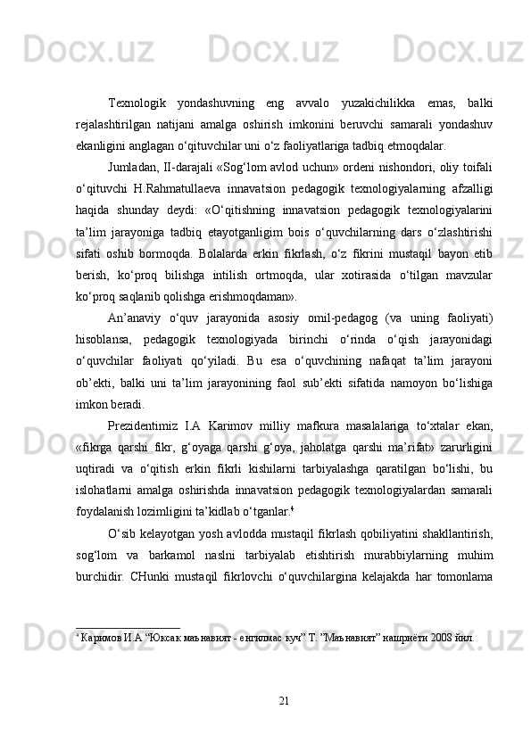 Texnologik   yondashuvning   eng   avvalo   yuzakichilikka   emas,   balki
rejalashtirilgan   natijani   amalga   oshirish   imkonini   beruvchi   samarali   yondashuv
ekanligini anglagan o‘qituvchilar uni o‘z faoliyatlariga tadbiq etmoqdalar.
Jumladan, II-darajali «Sog‘lom avlod uchun» ordeni nishondori, oliy toifali
o‘qituvchi   H.Rahmatullaeva   innavatsion   pedagogik   texnologiyalarning   afzalligi
haqida   shunday   deydi:   «O‘qitishning   innavatsion   pedagogik   texnologiyalarini
ta’lim   jarayoniga   tadbiq   etayotganligim   bois   o‘quvchilarning   dars   o‘zlashtirishi
sifati   oshib   bormoqda.   Bolalarda   erkin   fikrlash,   o‘z   fikrini   mustaqil   bayon   etib
berish,   ko‘proq   bilishga   intilish   ortmoqda,   ular   xotirasida   o‘tilgan   mavzular
ko‘proq saqlanib qolishga erishmoqdaman».
An’anaviy   o‘quv   jarayonida   asosiy   omil-pedagog   (va   uning   faoliyati)
hisoblansa,   pedagogik   texnologiyada   birinchi   o‘rinda   o‘qish   jarayonidagi
o‘quvchilar   faoliyati   qo‘yiladi.   Bu   esa   o‘quvchining   nafaqat   ta’lim   jarayoni
ob’ekti,   balki   uni   ta’lim   jarayonining   faol   sub’ekti   sifatida   namoyon   bo‘lishiga
imkon beradi.
Prezidentimiz   I.A   Karimov   milliy   mafkura   masalalariga   to‘xtalar   ekan,
«fikrga   qarshi   fikr,   g‘oyaga   qarshi   g‘oya,   jaholatga   qarshi   ma’rifat»   zarurligini
uqtiradi   va   o‘qitish   erkin   fikrli   kishilarni   tarbiyalashga   qaratilgan   bo‘lishi,   bu
islohatlarni   amalga   oshirishda   innavatsion   pedagogik   texnologiyalardan   samarali
foydalanish lozimligini ta’kidlab o‘tganlar. 4
 
O‘sib kelayotgan yosh avlodda mustaqil  fikrlash qobiliyatini shakllantirish,
sog‘lom   va   barkamol   naslni   tarbiyalab   etishtirish   murabbiylarning   muhim
burchidir.   CHunki   mustaqil   fikrlovchi   o‘quvchilargina   kelajakda   har   tomonlama
4
  Каримов И.А “Юксак маънавият - енгилмас куч” Т. ”Маънавият” нашриёти 2008 йил.
21 