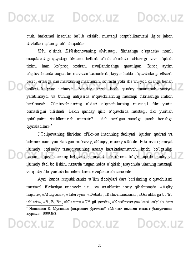etuk,   barkamol   insonlar   bo‘lib   etishib,   mustaqil   respublikamizni   ilg‘or   jahon
davlatlari qatoriga olib chiqadilar.
SHu   o‘rinda   Z.Nishonovaning   «Mustaqil   fikrlashga   o‘rgatish»   nomli
maqolasidagi   quyidagi   fikrlarni   keltirib   o‘tish   o‘rinlidir:   «Hozirgi   davr   o‘qitish
tizimi   ham   ko‘proq   xotirani   rivojlantirishga   qaratilgan.   Biroq   ayrim
o‘qituvchilarda bugun bir mavzuni tushuntirib, tayyor holda o‘quvchilarga etkazib
berib, ertasiga shu mavzuning mazmunini so‘rashi yoki she’rni yod olishga berish
hollari   ko‘proq   uchraydi.   Bunday   darsda   hech   qanday   muammoli   vaziyat
yaratilmaydi   va   buning   natijasida   o‘quvchilarning   mustaqil   fikrlashiga   imkon
berilmaydi.   O‘qituvchilarning   o‘zlari   o‘quvchilarning   mustaqil   fikr   yurita
olmasligini   bilishadi.   Lekin   qanday   qilib   o‘quvchida   mustaqil   fikr   yuritish
qobiliyatini   shakllantirish   mumkin?   -   deb   berilgan   savolga   javob   berishga
qiynaladilar». 5
J.Tolipovaning   fikricha:   «Fikr-bu   insonning   faoliyati,   iqtidor,   qudrati   va
bilimini namoyon etadigan ma’naviy, ahloqiy, insoniy sifatidir. Fikr rivoji jamiyat
ijtimoiy,   iqtisodiy   taraqqiyotining   asosiy   harakatlantiruvchi   kuchi   bo‘lganligi
uchun,   o‘quvchilarning   kelgusida   jamiyatda   o‘z   o‘rnini   to‘g‘ri   topishi,   ijodiy   va
ijtimoiy faol bo‘lishini nazarda tutgan holda o‘qitish jarayonida ularning mustaqil
va ijodiy fikr yuritish ko‘nikmalarini rivojlantirish zarur»dir.
Ayni   kunda   respublikamiz   ta’lim   fidoiylari   dars   berishning   o‘quvchilarni
mustaqil   fikrlashga   undovchi   usul   va   uslublarini   joriy   qilishmoqda.   «Aqliy
hujum», «Muzyorar», «Intervyu», «Debat», «Bahs-munozara», «Guruhlarga bo‘lib
ishlash», «B, B, B», «Klaster»,«CHigil yozdi», «Konferensiya» kabi ko‘plab dars
5
  Нишонова   З.   Мустақил   фикрлашга   ўргатиш//   «Меҳнат   таълими   меҳнат   ўқитувчиси»
журнали. 1999.№3.
22 