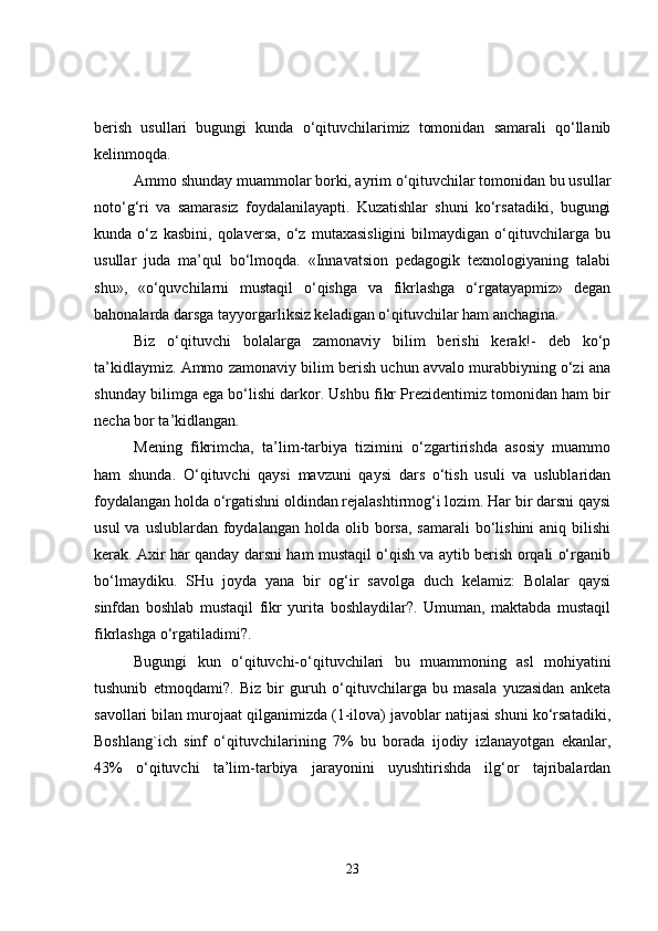 berish   usullari   bugungi   kunda   o‘qituvchilarimiz   tomonidan   samarali   qo‘llanib
kelinmoqda.
Ammo shunday muammolar borki, ayrim o‘qituvchilar tomonidan bu usullar
noto‘g‘ri   va   samarasiz   foydalanilayapti.   Kuzatishlar   shuni   ko‘rsatadiki,   bugungi
kunda   o‘z   kasbini,   qolaversa,   o‘z   mutaxasisligini   bilmaydigan   o‘qituvchilarga   bu
usullar   juda   ma’qul   bo‘lmoqda.   «Innavatsion   pedagogik   texnologiyaning   talabi
shu»,   «o‘quvchilarni   mustaqil   o‘qishga   va   fikrlashga   o‘rgatayapmiz»   degan
bahonalarda darsga tayyorgarliksiz keladigan o‘qituvchilar ham anchagina.
Biz   o‘qituvchi   bolalarga   zamonaviy   bilim   berishi   kerak!-   deb   ko‘p
ta’kidlaymiz. Ammo zamonaviy bilim berish uchun avvalo murabbiyning o‘zi ana
shunday bilimga ega bo‘lishi darkor. Ushbu fikr Prezidentimiz tomonidan ham bir
necha bor ta’kidlangan.
Mening   fikrimcha,   ta’lim-tarbiya   tizimini   o‘zgartirishda   asosiy   muammo
ham   shunda.   O‘qituvchi   qaysi   mavzuni   qaysi   dars   o‘tish   usuli   va   uslublaridan
foydalangan holda o‘rgatishni oldindan rejalashtirmog‘i lozim. Har bir darsni qaysi
usul   va uslublardan  foydalangan  holda olib  borsa,  samarali  bo‘lishini  aniq  bilishi
kerak. Axir har qanday darsni ham mustaqil o‘qish va aytib berish orqali o‘rganib
bo‘lmaydiku.   SHu   joyda   yana   bir   og‘ir   savolga   duch   kelamiz:   Bolalar   qaysi
sinfdan   boshlab   mustaqil   fikr   yurita   boshlaydilar?.   Umuman,   maktabda   mustaqil
fikrlashga o‘rgatiladimi?.
Bugungi   kun   o‘qituvchi-o‘qituvchilari   bu   muammoning   asl   mohiyatini
tushunib   etmoqdami?.   Biz   bir   guruh   o‘qituvchilarga   bu   masala   yuzasidan   anketa
savollari bilan murojaat qilganimizda (1-ilova) javoblar natijasi shuni ko‘rsatadiki,
Boshlang`ich   sinf   o‘qituvchilarining   7%   bu   borada   ijodiy   izlanayotgan   ekanlar,
43%   o‘qituvchi   ta’lim-tarbiya   jarayonini   uyushtirishda   ilg‘or   tajribalardan
23 