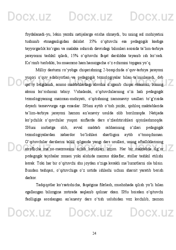 foydalanadi-yu,   lekin   yaxshi   natijalarga   erisha   olmaydi,   bu   uning   asl   mohiyatini
tushunib   etmaganligidan   dalolat.   35%   o‘qituvchi   esa   pedagogik   kasbga
tayyorgarlik ko‘rgan va malaka oshirish davridagi  bilimlari  asosida  ta’lim-tarbiya
jarayonini   tashkil   qiladi,   15%   o‘qituvchi   faqat   darslikka   tayanib   ish   ko‘radi.
Ko‘rinib turibdiki, bu muammo ham hanuzgacha o‘z echimini topgani yo‘q.
Milliy  dasturni   ro‘yobga   chiqarishning   2-bosqichida   o‘quv-tarbiya   jarayoni
yuqori   o‘quv   adabiyotlari   va   pedagogik   texnologiyalar   bilan   ta’minlanadi,   deb
qat’iy   belgilandi,   ammo   maktablardagi   ahvolni   o‘rganib   chiqar   ekanmiz,   buning
aksini   ko‘rishimiz   tabiiy.   Vohalanki,   o‘qituvchilarning   o‘zi   hali   pedagogik
texnologiyaning   mazmun-mohiyati,   o‘qitishning   zamonaviy   usullari   to‘g‘risida
deyarli   tassavvurga   ega   emaslar.   SHuni   aytib   o‘tish   joizki,   qishloq   maktablarida
ta’lim–tarbiya   jarayoni   hamon   an’anaviy   usulda   olib   borilmoqda.   Natijada
ko‘pchilik   o‘quvchilar   yuqori   sinflarda   dars   o‘zlashtirishlari   qiyinlashmoqda.
SHuni   inobatga   olib,   avval   maktab   rahbarining   o‘zlari   pedagogik
texnologiyalardan   xabardor   bo‘lishlari   shartligini   aytib   o‘tmoqchiman.
O‘qituvchilar   darslarini   tahlil   qilganda   yangi   dars   usullari,   uning   afzalliklarining
atroflicha   ma’no-mazmunini   ochib   berishlari   lozim.   Har   bir   maktabda   ilg‘or
pedagogik   tajribalar   xonasi   yoki   alohida   maxsus   shkaflar,   stollar   tashkil   etilishi
kerak. Toki har bir o‘qituvchi shu joydan o‘ziga kerakli ma’lumotlarni ola bilsin.
Bundan   tashqari,   o‘qituvchiga   o‘z   ustida   ishlashi   uchun   sharoit   yaratib   berish
darkor.
Tadqiqotlar   ko‘rsatishicha,   faqatgina   fikrlash,   mushohada   qilish   yo‘li   bilan
egallangan   bilimgina   xotirada   saqlanib   qolinar   ekan.   SHu   boisdan   o‘qituvchi
faolligiga   asoslangan   an’anaviy   dars   o‘tish   uslubidan   voz   kechilib,   zamon
24 