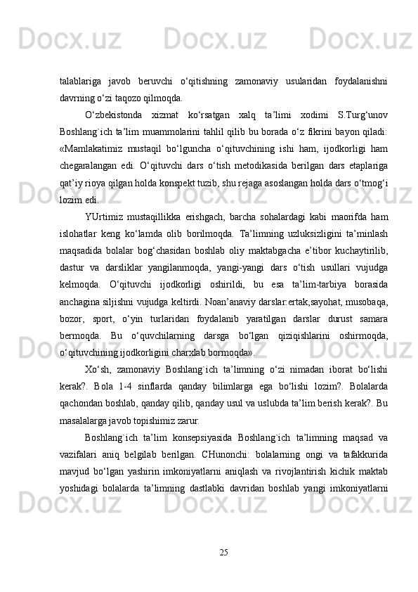 talablariga   javob   beruvchi   o‘qitishning   zamonaviy   usularidan   foydalanishni
davrning o‘zi taqozo qilmoqda.
O‘zbekistonda   xizmat   ko‘rsatgan   xalq   ta’limi   xodimi   S.Turg‘unov
Boshlang`ich ta’lim muammolarini tahlil qilib bu borada o‘z fikrini bayon qiladi:
«Mamlakatimiz   mustaqil   bo‘lguncha   o‘qituvchining   ishi   ham,   ijodkorligi   ham
chegaralangan   edi.   O‘qituvchi   dars   o‘tish   metodikasida   berilgan   dars   etaplariga
qat’iy rioya qilgan holda konspekt tuzib, shu rejaga asoslangan holda dars o‘tmog‘i
lozim edi.
YUrtimiz   mustaqillikka   erishgach,   barcha   sohalardagi   kabi   maorifda   ham
islohatlar   keng   ko‘lamda   olib   borilmoqda.   Ta’limning   uzluksizligini   ta’minlash
maqsadida   bolalar   bog‘chasidan   boshlab   oliy   maktabgacha   e’tibor   kuchaytirilib,
dastur   va   darsliklar   yangilanmoqda,   yangi-yangi   dars   o‘tish   usullari   vujudga
kelmoqda.   O‘qituvchi   ijodkorligi   oshirildi,   bu   esa   ta’lim-tarbiya   borasida
anchagina siljishni vujudga keltirdi. Noan’anaviy darslar:ertak,sayohat, musobaqa,
bozor,   sport,   o‘yin   turlaridan   foydalanib   yaratilgan   darslar   durust   samara
bermoqda.   Bu   o‘quvchilarning   darsga   bo‘lgan   qiziqishlarini   oshirmoqda,
o‘qituvchining ijodkorligini charxlab bormoqda».
Xo‘sh,   zamonaviy   Boshlang`ich   ta’limning   o‘zi   nimadan   iborat   bo‘lishi
kerak?.   Bola   1-4   sinflarda   qanday   bilimlarga   ega   bo‘lishi   lozim?.   Bolalarda
qachondan boshlab, qanday qilib, qanday usul va uslubda ta’lim berish kerak?. Bu
masalalarga javob topishimiz zarur.
Boshlang`ich   ta’lim   konsepsiyasida   Boshlang`ich   ta’limning   maqsad   va
vazifalari   aniq   belgilab   berilgan.   CHunonchi:   bolalarning   ongi   va   tafakkurida
mavjud   bo‘lgan   yashirin   imkoniyatlarni   aniqlash   va   rivojlantirish   kichik   maktab
yoshidagi   bolalarda   ta’limning   dastlabki   davridan   boshlab   yangi   imkoniyatlarni
25 