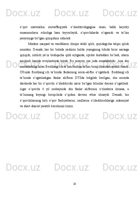 o‘quv   materialini   muvaffaqiyatli   o‘zlashtirishgagina   emas,   balki   hayotiy
muammolarni   echishga   ham   tayyorlaydi,   o‘quvchilarda   o‘rganish   va   ta’lim
jarayoniga bo‘lgan qiziqishini oshiradi
Mazkur  maqsad va vazifalarni  chuqur  tahlil qilib, quyidagicha talqin qilish
mumkin.   Demak,   har   bir   bolada   yashirin   holda   yuragining   tubida   biror   narsaga
qiziqish,   intilish   ya’ni   boshqacha   qilib  aytganda,   iqtidor   kurtaklari   bo‘ladi,   ularni
aniqlash   hamda   rivojlantirish   kerak.   Bu   jarayon   esa   juda   murakkabdir.   Ana   shu
murakkabligi bilan Boshlang`ich ta’lim boshqa ta’lim bosqichlaridan ajralib turadi.
CHunki   Boshlang`ich   ta’limda   fanlarning   asosi–alifbo   o‘rgatiladi.   Boshlang`ich
ta’limda   o‘rgatiladigan   fanlar   alifbosi   DTSda   belgilab   berilgan,   shu   asosida
darslarda har  bir  o‘quvchi  o‘zlashtirishi  zarur  bo‘lgan bilimlar  doirasi  o‘rgatiladi.
Agar   o‘quvchi   4   yil   mobaynida   shu   fanlar   alifbosini   o‘zlashtira   olmasa,   u
ta’limning   keyingi   bosqichida   o‘qishni   davom   ettira   olmaydi.   Demak,   biz
o‘quvchilarning   turli   o‘quv   faoliyatlarini,   usullarini   o‘zlashtirishlariga   imkoniyat
va shart-sharoit yaratib berishimiz lozim.
26 