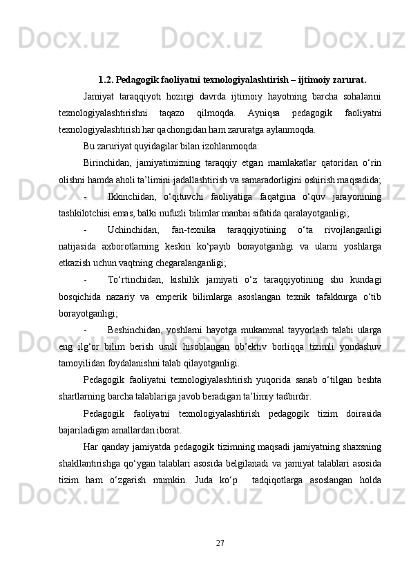 1.2. Pedagogik faoliyatni texnologiyalashtirish – ijtimoiy zarurat.
Jamiyat   taraqqiyoti   hozirgi   davrda   ijtimoiy   hayotning   barcha   sohalarini
texnologiyalashtirishni   taqazo   qilmoqda.   Ayniqsa   pedagogik   faoliyatni
texnologiyalashtirish har qachongidan ham zaruratga aylanmoqda.
Bu zaruriyat quyidagilar bilan izohlanmoqda:
Birinchidan,   jamiyatimizning   taraqqiy   etgan   mamlakatlar   qatoridan   o‘rin
olishni hamda aholi ta’limini jadallashtirish va samaradorligini oshirish maqsadida;
- Ikkinchidan,   o‘qituvchi   faoliyatiga   faqatgina   o‘quv   jarayonining
tashkilotchisi emas, balki nufuzli bilimlar manbai sifatida qaralayotganligi;
- Uchinchidan,   fan-texnika   taraqqiyotining   o‘ta   rivojlanganligi
natijasida   axborotlarning   keskin   ko‘payib   borayotganligi   va   ularni   yoshlarga
etkazish uchun vaqtning chegaralanganligi;
- To‘rtinchidan,   kishilik   jamiyati   o‘z   taraqqiyotining   shu   kundagi
bosqichida   nazariy   va   emperik   bilimlarga   asoslangan   texnik   tafakkurga   o‘tib
borayotganligi;
- Beshinchidan,   yoshlarni   hayotga   mukammal   tayyorlash   talabi   ularga
eng   ilg‘or   bilim   berish   usuli   hisoblangan   ob’ektiv   borliqqa   tizimli   yondashuv
tamoyilidan foydalanishni talab qilayotganligi.
Pedagogik   faoliyatni   texnologiyalashtirish   yuqorida   sanab   o‘tilgan   beshta
shartlarning barcha talablariga javob beradigan ta’limiy tadbirdir.
Pedagogik   faoliyatni   texnologiyalashtirish   pedagogik   tizim   doirasida
bajariladigan amallardan iborat.
Har qanday jamiyatda pedagogik tizimning maqsadi jamiyatning shaxsning
shakllantirishga   qo‘ygan   talablari   asosida   belgilanadi   va   jamiyat   talablari   asosida
tizim   ham   o‘zgarish   mumkin.   Juda   ko‘p     tadqiqotlarga   asoslangan   holda
27 