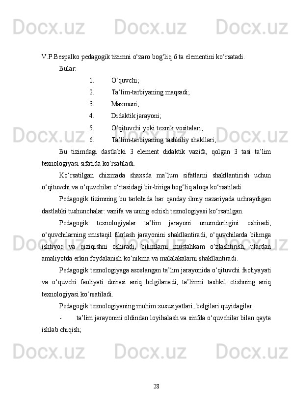 V.P.Bespalko pedagogik tizimni o‘zaro bog‘liq 6 ta elementini ko‘rsatadi.
Bular:
1. O‘quvchi;
2. Ta’lim-tarbiyaning maqsadi;
3. Mazmuni;
4. Didaktik jarayoni;
5. O‘qituvchi yoki texnik vositalari;
6. Ta’lim-tarbiyaning tashkiliy shakllari;
Bu   tizimdagi   dastlabki   3   element   didaktik   vazifa,   qolgan   3   tasi   ta’lim
texnologiyasi sifatida ko‘rsatiladi.
Ko‘rsatilgan   chizmada   shaxsda   ma’lum   sifatlarni   shakllantirish   uchun
o‘qituvchi va o‘quvchilar o‘rtasidagi bir-biriga bog‘liq aloqa ko‘rsatiladi.
Pedagogik tizimning bu tarkibida har qanday ilmiy nazariyada uchraydigan
dastlabki tushunchalar: vazifa va uning echish texnologiyasi ko‘rsatilgan.
Pedagogik   texnologiyalar   ta’lim   jarayoni   unumdorligini   oshiradi,
o‘quvchilarning   mustaqil   fikrlash   jarayonini   shakllantiradi,  o‘quvchilarda  bilimga
ishtiyoq   va   qiziqishni   oshiradi,   bilimlarni   mustahkam   o‘zlashtirish,   ulardan
amaliyotda erkin foydalanish ko‘nikma va malalakalarni shakllantiradi.
Pedagogik texnologiyaga asoslangan ta’lim jarayonida o‘qituvchi faoliyayati
va   o‘quvchi   faoliyati   doirasi   aniq   belgilanadi,   ta’limni   tashkil   etishning   aniq
texnologiyasi ko‘rsatiladi.
Pedagogik texnologiyaning muhim xususiyatlari, belgilari quyidagilar:
- ta’lim jarayonini oldindan loyihalash va sinfda o‘quvchilar bilan qayta
ishlab chiqish;
28 
