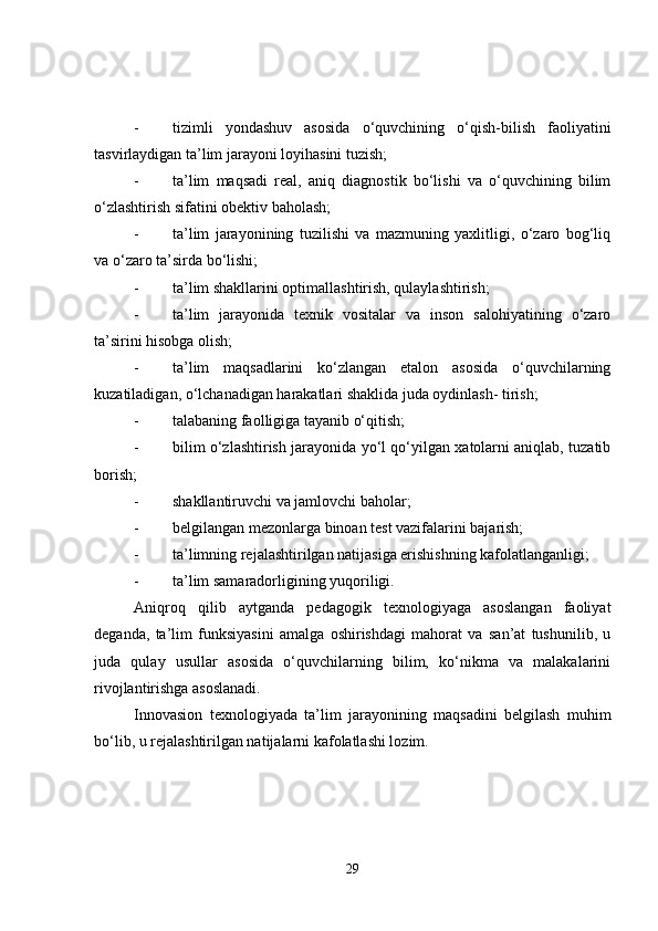 - tizimli   yondashuv   asosida   o‘quvchining   o‘qish-bilish   faoliyatini
tasvirlaydigan ta’lim jarayoni loyihasini tuzish;
- ta’lim   maqsadi   real,   aniq   diagnostik   bo‘lishi   va   o‘quvchining   bilim
o‘zlashtirish sifatini obektiv baholash;
- ta’lim   jarayonining   tuzilishi   va   mazmuning   yaxlitligi,   o‘zaro   bog‘liq
va o‘zaro ta’sirda bo‘lishi;
- ta’lim shakllarini optimallashtirish, qulaylashtirish;
- ta’lim   jarayonida   texnik   vositalar   va   inson   salohiyatining   o‘zaro
ta’sirini hisobga olish;
- ta’lim   maqsadlarini   ko‘zlangan   etalon   asosida   o‘quvchilarning
kuzatiladigan, o‘lchanadigan harakatlari shaklida juda oydinlash- tirish;
- talabaning faolligiga tayanib o‘qitish;
- bilim o‘zlashtirish jarayonida yo‘l qo‘yilgan xatolarni aniqlab, tuzatib
borish;
- shakllantiruvchi va jamlovchi baholar;
- belgilangan mezonlarga binoan test vazifalarini bajarish;
- ta’limning rejalashtirilgan natijasiga erishishning kafolatlanganligi;
- ta’lim samaradorligining yuqoriligi.
Aniqroq   qilib   aytganda   pedagogik   texnologiyaga   asoslangan   faoliyat
deganda,   ta’lim   funksiyasini   amalga   oshirishdagi   mahorat   va   san’at   tushunilib,   u
juda   qulay   usullar   asosida   o‘quvchilarning   bilim,   ko‘nikma   va   malakalarini
rivojlantirishga asoslanadi.
Innovasion   texnologiyada   ta’lim   jarayonining   maqsadini   belgilash   muhim
bo‘lib, u rejalashtirilgan natijalarni kafolatlashi lozim.
29 