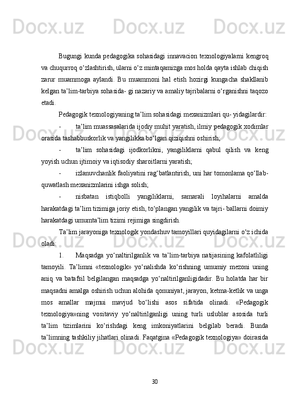 Bugungi kunda pedagogika sohasidagi innavacion texnologiyalarni kengroq
va chuqurroq o‘zlashtirish, ularni o‘z mintaqamizga mos holda qayta ishlab chiqish
zarur   muammoga   aylandi.   Bu   muammoni   hal   etish   hozirgi   kungacha   shakllanib
kelgan ta’lim-tarbiya sohasida- gi nazariy va amaliy tajribalarni o‘rganishni taqozo
etadi.
Pedagogik texnologiyaning ta’lim sohasidagi mexanizmlari qu- yidagilardir:
- ta’lim muassasalarida ijodiy muhit yaratish, ilmiy pedagogik xodimlar
orasida tashabbuskorlik va yangilikka bo‘lgan qiziqishni oshirish;
- ta’lim   sohasidagi   ijodkorlikni,   yangiliklarni   qabul   qilish   va   keng
yoyish uchun ijtimoiy va iqtisodiy sharoitlarni yaratish;
- izlanuvchanlik faoliyatini rag‘batlantirish, uni har tomonlama qo‘llab-
quwatlash mexanizmlarini ishga solish;
- nisbatan   istiqbolli   yangiliklarni,   samarali   loyihalarni   amalda
harakatdagi ta’lim tizimiga joriy etish, to‘plangan yangilik va tajri- ballarni doimiy
harakatdagi umumta’lim tizimi rejimiga singdirish.
Ta’lim jarayoniga texnologik yondashuv tamoyillari quyidagilarni o‘z ichida
oladi:
1. Maqsadga   yo‘naltirilganlik   va   ta’lim-tarbiya   natijasining   kafolatliligi
tamoyili.   Ta’limni   «texnologik»   yo‘nalishda   ko‘rishning   umumiy   mezoni   uning
aniq   va   batafsil   belgilangan   maqsadga   yo‘naltirilganligidadir.   Bu   holatda   har   bir
maqsadni amalga oshirish uchun alohida qonuniyat, jarayon, ketma-ketlik va unga
mos   amallar   majmui   mavjud   bo‘lishi   asos   sifatida   olinadi.   «Pedagogik
texnologiya»ning   vositaviy   yo‘naltirilganligi   uning   turli   uslublar   asosida   turli
ta’lim   tizimlarini   ko‘rishdagi   keng   imkoniyatlarini   belgilab   beradi.   Bunda
ta’limning tashkiliy jihatlari olinadi. Faqatgina «Pedagogik texnologiya» doirasida
30 