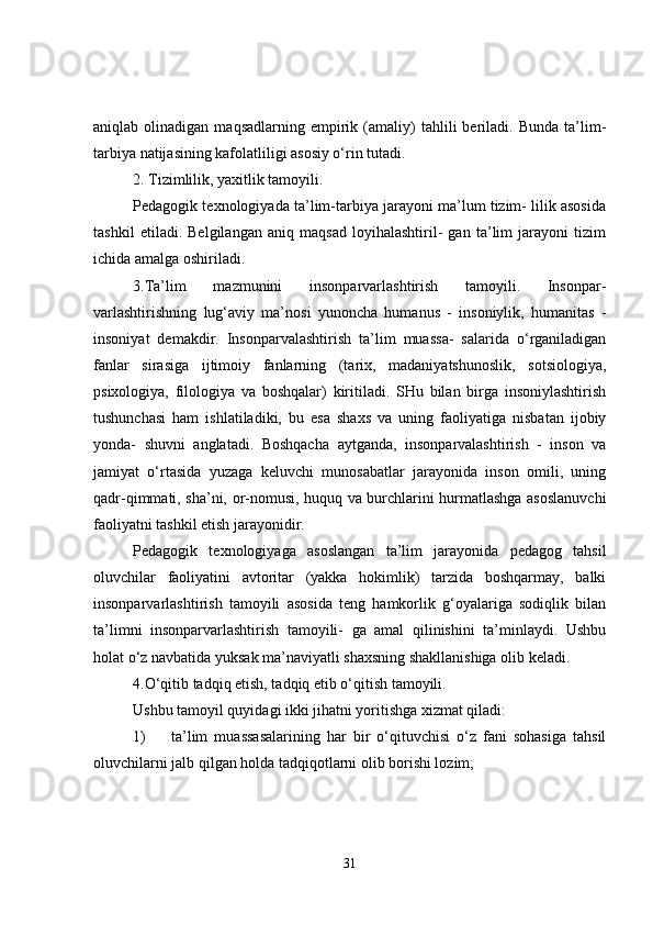 aniqlab  olinadigan   maqsadlarning   empirik   (amaliy)   tahlili   beriladi.   Bunda   ta’lim-
tarbiya natijasining kafolatliligi asosiy o‘rin tutadi.
2. Tizimlilik, yaxitlik tamoyili.
Pedagogik texnologiyada ta’lim-tarbiya jarayoni ma’lum tizim- lilik asosida
tashkil   etiladi.   Belgilangan   aniq   maqsad   loyihalashtiril-   gan   ta’lim   jarayoni   tizim
ichida amalga oshiriladi.
3.Ta’lim   mazmunini   insonparvarlashtirish   tamoyili.   Insonpar-
varlashtirishning   lug‘aviy   ma’nosi   yunoncha   humanus   -   insoniylik,   humanitas   -
insoniyat   demakdir.   Insonparvalashtirish   ta’lim   muassa-   salarida   o‘rganiladigan
fanlar   sirasiga   ijtimoiy   fanlarning   (tarix,   madaniyatshunoslik,   sotsiologiya,
psixologiya,   filologiya   va   boshqalar)   kiritiladi.   SHu   bilan   birga   insoniylashtirish
tushunchasi   ham   ishlatiladiki,   bu   esa   shaxs   va   uning   faoliyatiga   nisbatan   ijobiy
yonda-   shuvni   anglatadi.   Boshqacha   aytganda,   insonparvalashtirish   -   inson   va
jamiyat   o‘rtasida   yuzaga   keluvchi   munosabatlar   jarayonida   inson   omili,   uning
qadr-qimmati, sha’ni, or-nomusi, huquq va burchlarini hurmatlashga asoslanuvchi
faoliyatni tashkil etish jarayonidir.
Pedagogik   texnologiyaga   asoslangan   ta’lim   jarayonida   pedagog   tahsil
oluvchilar   faoliyatini   avtoritar   (yakka   hokimlik)   tarzida   boshqarmay,   balki
insonparvarlashtirish   tamoyili   asosida   teng   hamkorlik   g‘oyalariga   sodiqlik   bilan
ta’limni   insonparvarlashtirish   tamoyili-   ga   amal   qilinishini   ta’minlaydi.   Ushbu
holat o‘z navbatida yuksak ma’naviyatli shaxsning shakllanishiga olib keladi.
4.O‘qitib tadqiq etish, tadqiq etib o‘qitish tamoyili.
Ushbu tamoyil quyidagi ikki jihatni yoritishga xizmat qiladi:
1) ta’lim   muassasalarining   har   bir   o‘qituvchisi   o‘z   fani   sohasiga   tahsil
oluvchilarni jalb qilgan holda tadqiqotlarni olib borishi lozim;
31 