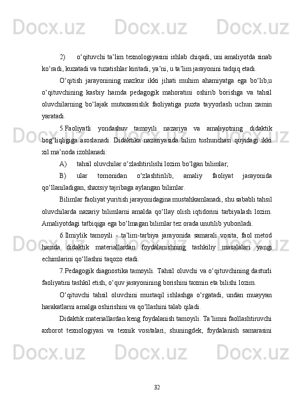 2) o‘qituvchi ta’lim texnologiyasini ishlab chiqadi, uni amaliyotda sinab
ko‘radi, kuzatadi va tuzatishlar kiritadi, ya’ni, u ta’lim jarayonini tadqiq etadi.
O‘qitish   jarayonining   mazkur   ikki   jihati   muhim   ahamiyatga   ega   bo‘lib,u
o‘qituvchining   kasbiy   hamda   pedagogik   mahoratini   oshirib   borishga   va   tahsil
oluvchilarning   bo‘lajak   mutaxassislik   faoliyatiga   puxta   tayyorlash   uchun   zamin
yaratadi.
5.Faoliyatli   yondashuv   tamoyili   nazariya   va   amaliyotning   didaktik
bog‘liqligiga   asoslanadi.   Didaktika   nazariyasida   bilim   tushunchasi   quyidagi   ikki
xil ma’noda izohlanadi:
A) tahsil oluvchilar o‘zlashtirilishi lozim bo‘lgan bilimlar;
B) ular   tomonidan   o‘zlashtirilib,   amaliy   faoliyat   jarayonida
qo‘llaniladigan, shaxsiy tajribaga aylangan bilimlar.
Bilimlar faoliyat yuritish jarayonidagina mustahkamlanadi, shu sababli tahsil
oluvchilarda   nazariy   bilimlarni   amalda   qo‘llay   olish   iqtidorini   tarbiyalash   lozim.
Amaliyotdagi tatbiqiga ega bo‘lmagan bilimlar tez orada unutilib yuboriladi.
6.Ilmiylik   tamoyili   -   ta’lim-tarbiya   jarayonida   samarali   vosita,   faol   metod
hamda   didaktik   materiallardan   foydalanishning   tashkiliy   masalalari   yangi
echimlarini qo‘llashni taqozo etadi.
7.Pedagogik diagnostika tamoyili. Tahsil oluvchi va o‘qituvchining dasturli
faoliyatini tashkil etish, o‘quv jarayonining borishini taxmin eta bilishi lozim.
O‘qituvchi   tahsil   oluvchini   mustaqil   ishlashga   o‘rgatadi,   undan   muayyan
harakatlarni amalga oshirishini va qo‘llashini talab qiladi.
Didaktik materiallardan keng foydalanish tamoyili. Ta’limni faollashtiruvchi
axborot   texnologiyasi   va   texnik   vositalari,   shuningdek,   foydalanish   samarasini
32 