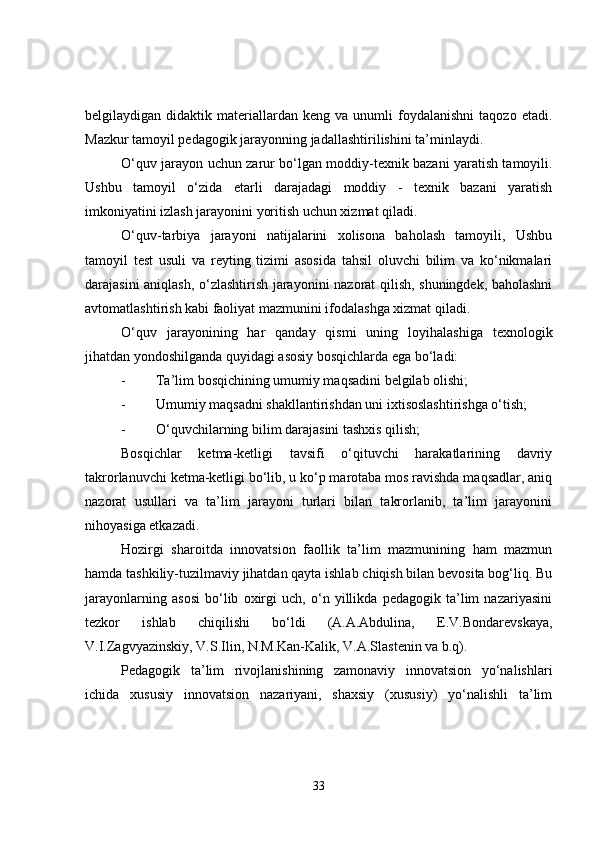 belgilaydigan  didaktik   materiallardan   keng   va  unumli   foydalanishni   taqozo   etadi.
Mazkur tamoyil pedagogik jarayonning jadallashtirilishini ta’minlaydi.
O‘quv jarayon uchun zarur bo‘lgan moddiy-texnik bazani yaratish tamoyili.
Ushbu   tamoyil   o‘zida   etarli   darajadagi   moddiy   -   texnik   bazani   yaratish
imkoniyatini izlash jarayonini yoritish uchun xizmat qiladi.
O‘quv-tarbiya   jarayoni   natijalarini   xolisona   baholash   tamoyili,   Ushbu
tamoyil   test   usuli   va   reyting   tizimi   asosida   tahsil   oluvchi   bilim   va   ko‘nikmalari
darajasini aniqlash, o‘zlashtirish jarayonini nazorat qilish, shuningdek, baholashni
avtomatlashtirish kabi faoliyat mazmunini ifodalashga xizmat qiladi.
O‘quv   jarayonining   har   qanday   qismi   uning   loyihalashiga   texnologik
jihatdan yondoshilganda quyidagi asosiy bosqichlarda ega bo‘ladi:
- Ta’lim bosqichining umumiy maqsadini belgilab olishi;
- Umumiy maqsadni shakllantirishdan uni ixtisoslashtirishga o‘tish;
- O‘quvchilarning bilim darajasini tashxis qilish;
Bosqichlar   ketma-ketligi   tavsifi   o‘qituvchi   harakatlarining   davriy
takrorlanuvchi ketma-ketligi bo‘lib, u ko‘p marotaba mos ravishda maqsadlar, aniq
nazorat   usullari   va   ta’lim   jarayoni   turlari   bilan   takrorlanib,   ta’lim   jarayonini
nihoyasiga etkazadi.
Hozirgi   sharoitda   innovatsion   faollik   ta’lim   mazmunining   ham   mazmun
hamda tashkiliy-tuzilmaviy jihatdan qayta ishlab chiqish bilan bevosita bog‘liq. Bu
jarayonlarning   asosi   bo‘lib   oxirgi   uch,   o‘n   yillikda   pedagogik   ta’lim   nazariyasini
tezkor   ishlab   chiqilishi   bo‘ldi   (A.A.Abdulina,   E.V.Bondarevskaya,
V.I.Zagvyazinskiy, V.S.Ilin, N.M.Kan-Kalik, V.A.Slastenin va b.q).
Pedagogik   ta’lim   rivojlanishining   zamonaviy   innovatsion   yo‘nalishlari
ichida   xususiy   innovatsion   nazariyani,   shaxsiy   (xususiy)   yo‘nalishli   ta’lim
33 