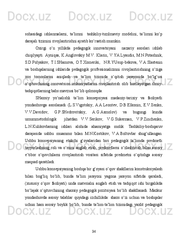 sohasidagi   ishlanmalarni,   ta’limni     tashkiliy-tuzilmaviy   modelini,   ta’limni   ko‘p
darajali tizimini rivojlantirishni ajratib ko‘rsatish mumkin.
Oxirgi   o‘n   yillikda   pedagogik   innovatsiyani     nazariy   asoslari   ishlab
chiqilyapti.   Ayniqsa,   K.Anglovskiy   M.V.   Klarin,   V.YA.Lyaudis,   M.N.Potashnik,
S.D.Polyakov,   T.I.SHamova,   O.T.Xomeriki,     N.R.YUsup-bekova,   V.A.Slastenin
va   boshqalarning   ishlarida   pedagogik   professionalizmni   rivojlantirishning   o‘ziga
xos   tomonlarini   aniqlash   va   ta’lim   tizimida   o‘qitish   jarayonida   bo‘lg‘usi
o‘qituvchining   innovatsion   imkoniyatlarini   rivojlantirish   olib   borilayotgan   ilmiy-
tadqiqotlarning bahs mavzusi bo‘lib qolmoqda.
SHaxsiy   yo‘nalishli   ta’lim   konsepsiyasi   madaniy-tarixiy   va   faoliyatli
yondashuvga   asoslanadi   (L.S.Vigotskiy,   A.A.Leontev,   D.B.Elkonin,   E.V.Ilenko,
V.V.Davidov,   G.P.SHedrovitskiy,   A.G.Asmolov)   va   bugungi   kunda
umummetodologik     jihatdan   V.V.Serikov,   V.G.Sukerman,   V.P.Zinchenko,
L.N.Kulikovlarning   ishlari   alohida   ahamiyatga   molik.   Tashkiliy-boshqaruv
darajasida   ushbu   muammo   bilan   M.N.Kostikov,   V.A.Boltovlar   shug‘ullangan.
Ushbu   konsepsiyaning   etakchi   g‘oyalaridan   biri   pedagogik   ta’limda   predmetli
tayyorlashning roli va o‘rnini anglab etish, predmetlarni o‘zlashtirish bilan asosiy
e’tibor   o‘quvchilarni   rivojlantirish   vositasi   sifatida   predmetni   o‘qitishga   asosiy
maqsad qaratiladi.
Ushbu konsepsiyaning boshqa bir g‘oyasi o‘quv shakllarini konstruksiyalash
bilan   bog‘liq   bo‘lib,   bunda   ta’lim   jarayoni   yagona   jarayon   sifatida   qaraladi,
(xususiy   o‘quv   faoliyati)   unda   materialni   anglab   etish   va   tadqiqot   ishi   birgalikda
bo‘lajak  o‘qituvchining  shaxsiy   pedagogik pozitsiyasi   bo‘lib  shakllanadi.  Mazkur
yondashuvda   asosiy   talablar   quyidagi   izchillikda:   shaxs   o‘zi   uchun   va   boshqalar
uchun   ham   asosiy   boylik   bo‘lib,   bunda   ta’lim-ta’lim   tizimidagi   yaxlit   pedagogik
34 