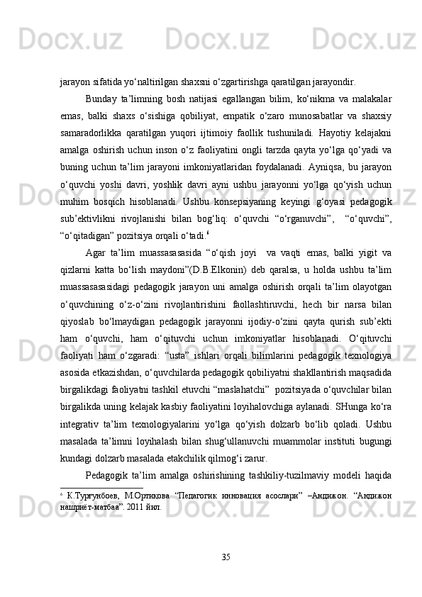 jarayon sifatida yo‘naltirilgan shaxsni o‘zgartirishga qaratilgan jarayondir.
Bunday   ta’limning   bosh   natijasi   egallangan   bilim,   ko‘nikma   va   malakalar
emas,   balki   shaxs   o‘sishiga   qobiliyat,   empatik   o‘zaro   munosabatlar   va   shaxsiy
samaradorlikka   qaratilgan   yuqori   ijtimoiy   faollik   tushuniladi.   Hayotiy   kelajakni
amalga   oshirish   uchun   inson   o‘z   faoliyatini   ongli   tarzda   qayta   yo‘lga   qo‘yadi   va
buning   uchun   ta’lim   jarayoni   imkoniyatlaridan   foydalanadi.   Ayniqsa,   bu   jarayon
o‘quvchi   yoshi   davri,   yoshlik   davri   ayni   ushbu   jarayonni   yo‘lga   qo‘yish   uchun
muhim   bosqich   hisoblanadi.   Ushbu   konsepsiyaning   keyingi   g‘oyasi   pedagogik
sub’ektivlikni   rivojlanishi   bilan   bog‘liq:   o‘quvchi   “o‘rganuvchi”,     “o‘quvchi”,
“o‘qitadigan” pozitsiya orqali o‘tadi. 6
Agar   ta’lim   muassasasasida   “o‘qish   joyi     va   vaqti   emas,   balki   yigit   va
qizlarni   katta   bo‘lish   maydoni”(D.B.Elkonin)   deb   qaralsa,   u   holda   ushbu   ta’lim
muassasasasidagi   pedagogik   jarayon   uni   amalga   oshirish   orqali   ta’lim   olayotgan
o‘quvchining   o‘z-o‘zini   rivojlantirishini   faollashtiruvchi,   hech   bir   narsa   bilan
qiyoslab   bo‘lmaydigan   pedagogik   jarayonni   ijodiy-o‘zini   qayta   qurish   sub’ekti
ham   o‘quvchi,   ham   o‘qituvchi   uchun   imkoniyatlar   hisoblanadi.   O‘qituvchi
faoliyati   ham   o‘zgaradi:   “usta”   ishlari   orqali   bilimlarini   pedagogik   texnologiya
asosida etkazishdan, o‘quvchilarda pedagogik qobiliyatni shakllantirish maqsadida
birgalikdagi faoliyatni tashkil etuvchi “maslahatchi”  pozitsiyada o‘quvchilar bilan
birgalikda uning kelajak kasbiy faoliyatini loyihalovchiga aylanadi. SHunga ko‘ra
integrativ   ta’lim   texnologiyalarini   yo‘lga   qo‘yish   dolzarb   bo‘lib   qoladi.   Ushbu
masalada   ta’limni   loyihalash   bilan   shug‘ullanuvchi   muammolar   instituti   bugungi
kundagi dolzarb masalada etakchilik qilmog‘i zarur. 
Pedagogik   ta’lim   amalga   oshirishining   tashkiliy-tuzilmaviy   modeli   haqida
6
  К.Турғунбоев,   М.Ортиқова   “Педагогик   инновация   асослари”   –Андижон.   “Андижон
нашриёт-матбаа”. 2011 йил.
35 