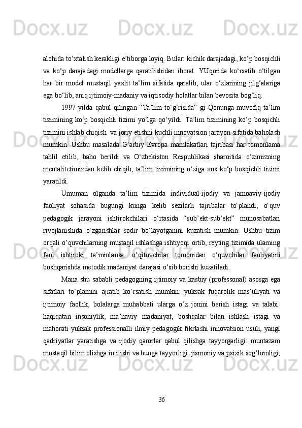 alohida to‘xtalish kerakligi e’tiborga loyiq. Bular:  kichik daraja dagi,  ko‘p bosqichli
va   ko‘p   daraja dagi   modellarga   qaratilishidan   iborat.   YUqorida   ko‘rsatib   o‘tilgan
har   bir   model   mustaqil   yaxlit   ta’lim   sifatida   qaralib,   ular   o‘zlarining   jilg‘alariga
ega bo‘lib, aniq ijtimoiy-madaniy va iqtisodiy holatlar bilan bevosita bog‘liq.  
1997   yilda   qabul   qilingan   “Ta’lim   to‘g‘risida”   gi   Qonunga   muvofiq   ta’lim
tizimining ko‘p bosqichli  tizimi  yo‘lga qo‘yildi. Ta’lim  tizimining ko‘p bosqichli
tizimini ishlab chiqish  va joriy etishni kuchli innovatsion jarayon sifatida baholash
mumkin.   Ushbu   masalada   G‘arbiy   Evropa   mamlakatlari   tajribasi   har   tomonlama
tahlil   etilib,   baho   berildi   va   O‘zbekiston   Respublikasi   sharoitida   o‘zimizning
mentalitetimizdan  kelib  chiqib,  ta’lim  tizimining  o‘ziga  xos  ko‘p  bosqichli  tizimi
yaratildi.
Umuman   olganda   ta’lim   tizimida   individual-ijodiy   va   jamoaviy-ijodiy
faoliyat   sohasida   bugungi   kunga   kelib   sezilarli   tajribalar   to‘plandi,   o‘quv
pedagogik   jarayoni   ishtirokchilari   o‘rtasida   “sub’ekt-sub’ekt”   munosabatlari
rivojlanishida   o‘zgarishlar   sodir   bo‘layotganini   kuzatish   mumkin.   Ushbu   tizim
orqali o‘quvchilarning mustaqil ishlashga ishtiyoqi ortib, reyting tizimida ularning
faol   ishtiroki   ta’minlansa,   o‘qituvchilar   tomonidan   o‘quvchilar   faoliyatini
boshqarishda metodik madaniyat darajasi o‘sib borishi kuzatiladi.
Mana shu sababli  pedagogning ijtimoiy va kasbiy (professonal)  asosga  ega
sifatlari   to‘plamini   ajratib   ko‘rsatish   mumkin:   yuksak   fuqarolik   mas’uliyati   va
ijtimoiy   faollik,   bolalarga   muhabbati   ularga   o‘z   jonini   berish   istagi   va   talabi:
haqiqatan   insoniylik,   ma’naviy   madaniyat,   boshqalar   bilan   ishlash   istagi   va
mahorati  yuksak  professionalli  ilmiy  pedagogik  fikrlashi   innovatsion  usuli,   yangi
qadriyatlar   yaratishga   va   ijodiy   qarorlar   qabul   qilishga   tayyorgarligi:   muntazam
mustaqil bilim olishga intilishi va bunga tayyorligi, jismoniy va psixik sog‘lomligi,
36 