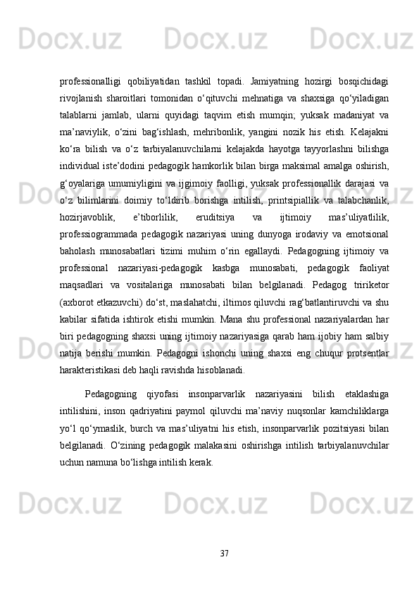 professionalligi   qobiliyatidan   tashkil   topadi.   Jamiyatning   hozirgi   bosqichidagi
rivojlanish   sharoitlari   tomonidan   o‘qituvchi   mehnatiga   va   shaxsiga   qo‘yiladigan
talablarni   jamlab,   ularni   quyidagi   taqvim   etish   mumqin;   yuksak   madaniyat   va
ma’naviylik,   o‘zini   bag‘ishlash,   mehribonlik,   yangini   nozik   his   etish.   Kelajakni
ko‘ra   bilish   va   o‘z   tarbiyalanuvchilarni   kelajakda   hayotga   tayyorlashni   bilishga
individual iste’dodini pedagogik hamkorlik bilan birga maksimal amalga oshirish,
g‘oyalariga   umumiyligini   va   ijgimoiy   faolligi,   yuksak   professionallik   darajasi   va
o‘z   bilimlarini   doimiy   to‘ldirib   borishga   intilish,   printsipiallik   va   talabchanlik,
hozirjavoblik,   e’tiborlilik,   eruditsiya   va   ijtimoiy   mas’uliyatlilik,
professiogrammada   pedagogik   nazariyasi   uning   dunyoga   irodaviy   va   emotsional
baholash   munosabatlari   tizimi   muhim   o‘rin   egallaydi.   Pedagogning   ijtimoiy   va
professional   nazariyasi-pedagogik   kasbga   munosabati,   pedagogik   faoliyat
maqsadlari   va   vositalariga   munosabati   bilan   belgilanadi.   Pedagog   tririketor
(axborot etkazuvchi) do‘st, maslahatchi, iltimos qiluvchi rag‘batlantiruvchi va shu
kabilar  sifatida ishtirok etishi  mumkin. Mana  shu professional  nazariyalardan har
biri  pedagogning shaxsi  uning ijtimoiy nazariyasiga  qarab  ham  ijobiy ham  salbiy
natija   berishi   mumkin.   Pedagogni   ishonchi   uning   shaxsi   eng   chuqur   protsentlar
harakteristikasi deb haqli ravishda hisoblanadi.
Pedagogning   qiyofasi   insonparvarlik   nazariyasini   bilish   etaklashiga
intilishini,   inson   qadriyatini   paymol   qiluvchi   ma’naviy   nuqsonlar   kamchiliklarga
yo‘l   qo‘ymaslik,   burch   va   mas’uliyatni   his   etish,   insonparvarlik   pozitsiyasi   bilan
belgilanadi.   O‘zining   pedagogik   malakasini   oshirishga   intilish   tarbiyalanuvchilar
uchun namuna bo‘lishga intilish kerak.
37 