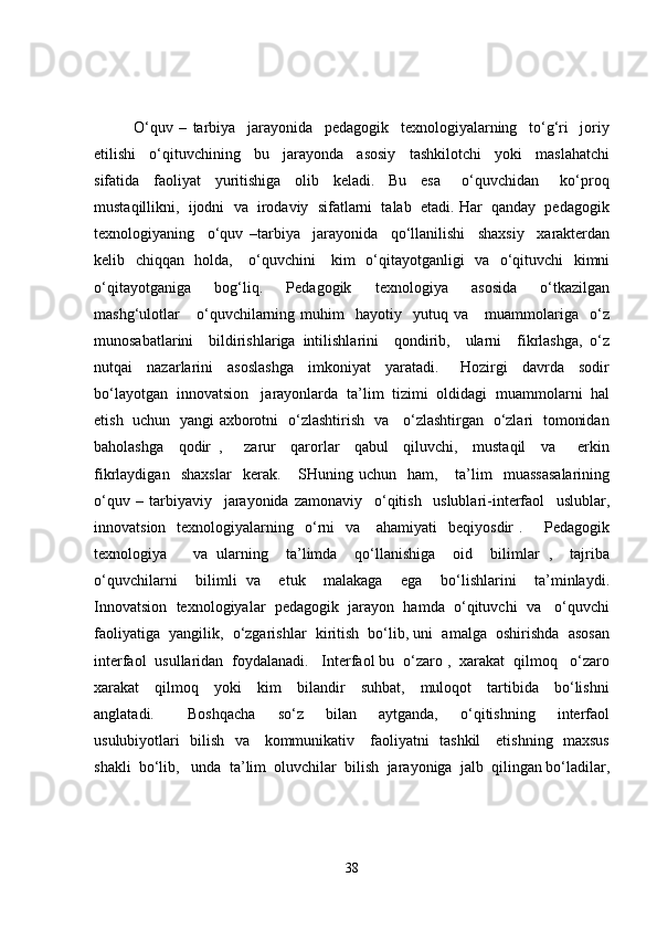 O‘quv   –   tarbiya     jarayonida     pedagogik     texnologiyalarning     to‘g‘ri     joriy
etilishi     o‘qituvchining     bu     jarayonda     asosiy     tashkilotchi     yoki     maslahatchi
sifatida     faoliyat     yuritishiga     olib     keladi.     Bu     esa       o‘quvchidan       ko‘proq
mustaqillikni,  ijodni  va  irodaviy  sifatlarni  talab  etadi. Har  qanday  pedagogik
texnologiyaning     o‘quv   –tarbiya     jarayonida     qo‘llanilishi     shaxsiy     xarakterdan
kelib   chiqqan   holda,     o‘quvchini     kim   o‘qitayotganligi   va   o‘qituvchi   kimni
o‘qitayotganiga     bog‘liq.     Pedagogik     texnologiya     asosida     o‘tkazilgan
mashg‘ulotlar       o‘quvchilarning   muhim     hayotiy     yutuq   va       muammolariga     o‘z
munosabatlarini     bildirishlariga   intilishlarini     qondirib,     ularni     fikrlashga,   o‘z
nutqai     nazarlarini     asoslashga     imkoniyat     yaratadi.       Hozirgi     davrda     sodir
bo‘layotgan  innovatsion   jarayonlarda  ta’lim  tizimi  oldidagi  muammolarni  hal
etish   uchun   yangi axborotni   o‘zlashtirish   va     o‘zlashtirgan   o‘zlari   tomonidan
baholashga     qodir   ,       zarur     qarorlar     qabul     qiluvchi,     mustaqil     va       erkin
fikrlaydigan     shaxslar     kerak.       SHuning   uchun     ham,       ta’lim     muassasalarining
o‘quv   –   tarbiyaviy     jarayonida   zamonaviy     o‘qitish     uslublari-interfaol     uslublar,
innovatsion   texnologiyalarning    o‘rni     va      ahamiyati     beqiyosdir  .       Pedagogik
texnologiya       va   ularning     ta’limda     qo‘llanishiga     oid     bilimlar   ,     tajriba
o‘quvchilarni     bilimli   va     etuk     malakaga     ega     bo‘lishlarini     ta’minlaydi.
Innovatsion  texnologiyalar  pedagogik  jarayon  hamda  o‘qituvchi  va   o‘quvchi
faoliyatiga  yangilik,  o‘zgarishlar  kiritish  bo‘lib, uni  amalga  oshirishda  asosan
interfaol  usullaridan  foydalanadi.   Interfaol bu  o‘zaro ,  xarakat  qilmoq   o‘zaro
xarakat     qilmoq     yoki     kim     bilandir     suhbat,     muloqot     tartibida     bo‘lishni
anglatadi.       Boshqacha     so‘z     bilan     aytganda,     o‘qitishning     interfaol
usulubiyotlari   bilish   va     kommunikativ     faoliyatni   tashkil     etishning   maxsus
shakli  bo‘lib,   unda  ta’lim  oluvchilar  bilish  jarayoniga  jalb  qilingan bo‘ladilar,
38 