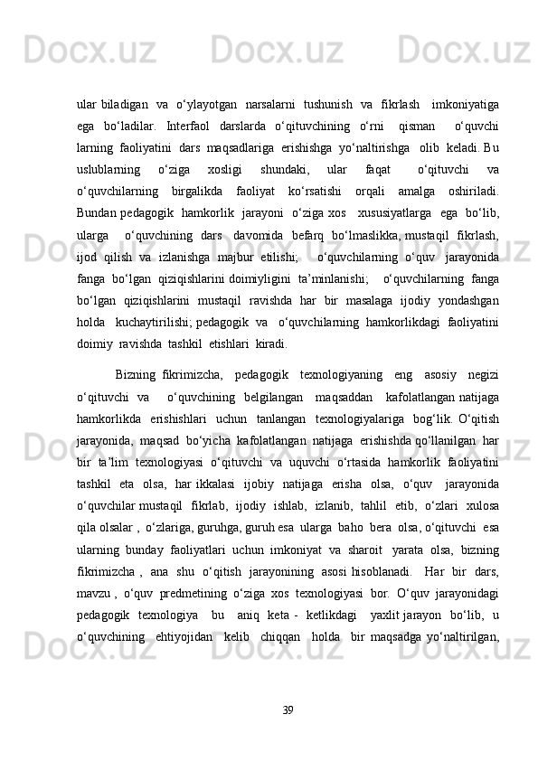ular biladigan   va   o‘ylayotgan   narsalarni   tushunish   va   fikrlash     imkoniyatiga
ega     bo‘ladilar.     Interfaol     darslarda     o‘qituvchining     o‘rni       qisman         o‘quvchi
larning  faoliyatini  dars  maqsadlariga  erishishga  yo‘naltirishga   olib  keladi. Bu
uslublarning     o‘ziga     xosligi     shundaki,     ular     faqat       o‘qituvchi     va
o‘quvchilarning     birgalikda     faoliyat     ko‘rsatishi     orqali     amalga     oshiriladi.
Bundan pedagogik   hamkorlik   jarayoni   o‘ziga xos     xususiyatlarga   ega   bo‘lib,
ularga       o‘quvchining   dars     davomida   befarq   bo‘lmaslikka, mustaqil   fikrlash,
ijod  qilish  va  izlanishga  majbur  etilishi;     o‘quvchilarning  o‘quv   jarayonida
fanga  bo‘lgan  qiziqishlarini doimiyligini  ta’minlanishi;    o‘quvchilarning  fanga
bo‘lgan   qiziqishlarini   mustaqil   ravishda   har   bir   masalaga   ijodiy   yondashgan
holda   kuchaytirilishi; pedagogik  va   o‘quvchilarning  hamkorlikdagi  faoliyatini
doimiy  ravishda  tashkil  etishlari  kiradi. 
  Bizning   fikrimizcha,     pedagogik     texnologiyaning     eng     asosiy     negizi
o‘qituvchi    va       o‘quvchining   belgilangan     maqsaddan      kafolatlangan natijaga
hamkorlikda     erishishlari     uchun     tanlangan     texnologiyalariga     bog‘lik.   O‘qitish
jarayonida,  maqsad  bo‘yicha  kafolatlangan  natijaga  erishishda qo‘llanilgan  har
bir  ta’lim  texnologiyasi  o‘qituvchi  va  uquvchi  o‘rtasida  hamkorlik  faoliyatini
tashkil    eta   olsa,    har  ikkalasi    ijobiy   natijaga   erisha    olsa,   o‘quv     jarayonida
o‘quvchilar mustaqil   fikrlab,   ijodiy   ishlab,   izlanib,   tahlil   etib,   o‘zlari   xulosa
qila olsalar ,  o‘zlariga, guruhga, guruh esa  ularga  baho  bera  olsa, o‘qituvchi  esa
ularning  bunday  faoliyatlari  uchun  imkoniyat  va  sharoit   yarata  olsa,  bizning
fikrimizcha ,   ana   shu   o‘qitish   jarayonining   asosi  hisoblanadi.     Har   bir   dars,
mavzu ,  o‘quv  predmetining  o‘ziga  xos  texnologiyasi  bor.  O‘quv  jarayonidagi
pedagogik   texnologiya     bu     aniq   keta -    ketlikdagi      yaxlit  jarayon   bo‘lib,   u
o‘quvchining     ehtiyojidan     kelib     chiqqan     holda     bir   maqsadga   yo‘naltirilgan,
39 