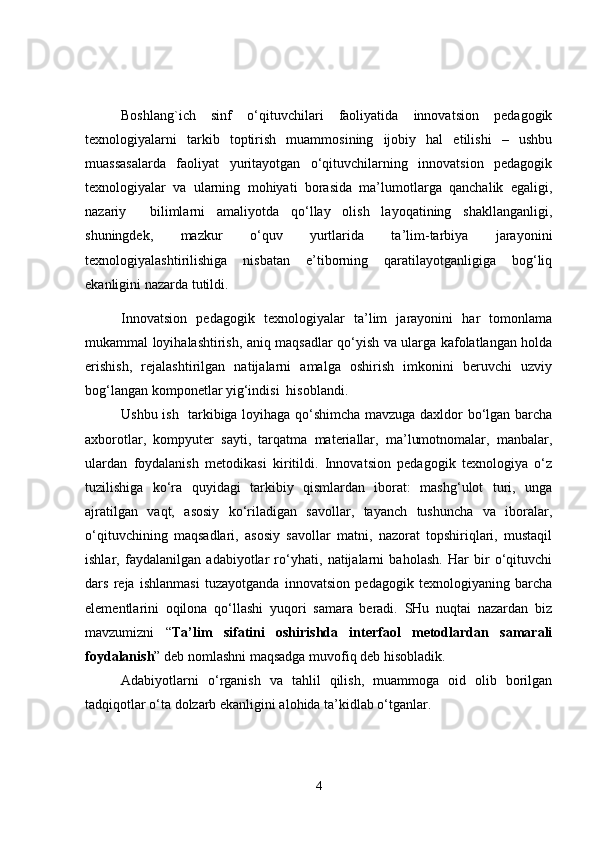 Boshlang`ich   sinf   o‘qituvchilari   faoliyatida   innovatsion   pedagogik
texnologiyalarni   tarkib   toptirish   muammosining   ijobiy   hal   etilishi   –   ushbu
muassasalarda   faoliyat   yuritayotgan   o‘qituvchilarning   innovatsion   pedagogik
texnologiyalar   va   ularning   mohiyati   borasida   ma’lumotlarga   qanchalik   egaligi,
nazariy     bilimlarni   amaliyotda   qo‘llay   olish   layoqatining   shakllanganligi,
shuningdek,   mazkur   o‘quv   yurtlarida   ta’lim-tarbiya   jarayonini
texnologiyalashtirilishiga   nisbatan   e’tiborning   qaratilayotganligiga   bog‘liq
ekanligini nazarda tutildi. 
Innovatsion   pedagogik   texnologiyalar   ta’lim   jarayonini   har   tomonlama
mukammal loyihalashtirish, aniq maqsadlar qo‘yish va ularga kafolatlangan holda
erishish,   rejalashtirilgan   natijalarni   amalga   oshirish   imkonini   beruvchi   uzviy
bog‘langan komponetlar yig‘indisi  hisoblandi.
Ushbu ish   tarkibiga loyihaga qo‘shimcha mavzuga daxldor bo‘lgan barcha
axborotlar,   kompyuter   sayti,   tarqatma   materiallar,   ma’lumotnomalar,   manbalar,
ulardan   foydalanish   metodikasi   kiritildi.   Innovatsion   pedagogik   texnologiya   o‘z
tuzilishiga   ko‘ra   quyidagi   tarkibiy   qismlardan   iborat:   mashg‘ulot   turi,   unga
ajratilgan   vaqt,   asosiy   ko‘riladigan   savollar,   tayanch   tushuncha   va   iboralar,
o‘qituvchining   maqsadlari,   asosiy   savollar   matni,   nazorat   topshiriqlari,   mustaqil
ishlar,   faydalanilgan   adabiyotlar   ro‘yhati,   natijalarni   baholash.   Har   bir   o‘qituvchi
dars   reja   ishlanmasi   tuzayotganda   innovatsion   pedagogik   texnologiyaning   barcha
elementlarini   oqilona   qo‘llashi   yuqori   samara   beradi.   SHu   nuqtai   nazardan   biz
mavzumizni   “ Ta’lim   sifatini   oshirishda   interfaol   metodlardan   samarali
foydalanish ” deb nomlashni maqsadga muvofiq deb hisobladik.
Adabiyotlarni   o‘rganish   va   tahlil   qilish,   muammoga   oid   olib   borilgan
tadqiqotlar o‘ta dolzarb ekanligini alohida ta’kidlab o‘tganlar. 
4 