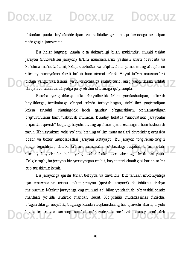 oldindan   puxta   loyhalashtirilgan   va   kafolatlangan     natija   berishiga qaratilgan
pedagogik  jarayondir.  
Bu   holat   bugungi   kunda   o‘ta   dolzarbligi   bilan   muhimdir,   chunki   ushbu
jarayon   (innovatsion   jarayon)   ta’lim   muassasalarini   yashash   sharti   (bevosita   va
ko‘chma ma’noda ham), kelajak avlodlar va o‘qituvchilar jamoasining aloqalarini
ijtimoiy   himoyalash   sharti   bo‘lib   ham   xizmat   qiladi.   Hayot   ta’lim   muassasalari
oldiga   yangi,   vazifalarni,   ya’ni   eskichasiga   ishlab   turib,   aniq   yangiliklarni   ishlab
chiqish va ularni amaliyotga joriy etishni oldimizga qo‘ymoqda.
Barcha   yangiliklarga   o‘ta   ehtiyotkorlik   bilan   yondashadigan,   o‘tmish
boyliklarga,   tajribalarga   e’tiqod   ruhida   tarbiyalangan,   stabillikni   yoqtiradigan
keksa   avlodni,   shuningdek   hech   qanday   o‘zgarishlarni   xohlamaydigan
o‘qituvchilarni   ham   tushunish   mumkin.   Bunday   holatda   “innovatsion   jarayonlar
orqasidan quvish” bugungi hayotimizning ajralmas qismi ekanligini ham tushunish
zarur. Xohlaymizmi yoki yo‘qmi bizning ta’lim muassasalari  devorining orqasida
bozor   va   bozor   munosabatlari   jarayoni   ketayapti.   Bu   jarayon   to‘g‘ridan-to‘g‘ri
bizga   tegishlidir,   chunki   ta’lim   muassasalari   o‘rtasidagi   raqobat,   ta’lim   sifati,
ijtimoiy   buyurtmalar   kabi   yangi   tushunchalar   turmushimizga   kirib   kelayapti.
To‘g‘rirog‘i, bu jarayon biz yashayotgan muhit, hayot tarzi ekanligini har doim his
etib turishimiz kerak.
Bu   jarayonga   qarshi   turish   befoyda   va   xavflidir.   Biz   tanlash   imkoniyatiga
ega   emasmiz   va   ushbu   tezkor   jarayon   (quvish   jarayoni)   da   ishtirok   etishga
majburmiz. Mazkur jarayonga eng muhimi aql bilan yondashish, o‘z tashkilotimiz
manfaati   yo‘lida   ishtirok   etishdan   iborat.   Ko‘pchilik   mutaxassislar   fikricha,
o‘zgarishlarga moyillik, bugungi kunda rivojlanishning hal qiluvchi sharti, u yoki
bu   ta’lim   muassasasining   raqobat   qobiliyatini   ta’minlovchi   asosiy   omil   deb
40 