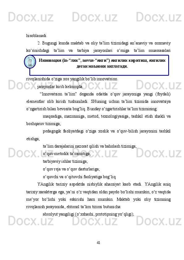 Инновация (in-“лик”, novus-“янги”) янгилик киритиш, янгилик 
деган маънони англатади.hisoblanadi.
2.   Bugungi   kunda   maktab   va   oliy   ta’lim   tizimidagi   an’anaviy   va   ommaviy
ko‘rinishdagi   ta’lim   va   tarbiya   jarayonlari   o‘rniga   ta’lim   muassasalari
rivojlanishida o‘ziga xos yangilik bo‘lib innovatsion 
jarayonlar kirib kelmoqda. 
  “Innovatsion   ta’lim”   deganda   odatda   o‘quv   jarayoniga   yangi   (foydali)
elementlar   olib   kirish   tushuniladi.   SHuning   uchun   ta’lim   tizimida   innovatsiya
o‘zgartirish bilan bevosita bog‘liq.  Bunday o‘zgartirishlar ta’lim tizimining: 
maqsadiga,   mazmuniga,   metod,   texnologiyasiga,   tashkil   etish   shakli   va
boshqaruv tizimiga;
pedagogik   faoliyatdagi   o‘ziga   xoslik   va   o‘quv-bilish   jarayonini   tashkil
etishga;
ta’lim darajalarini nazorat qilish va baholash tizimiga;
o‘quv-metodik ta’minotiga;
tarbiyaviy ishlar tizimiga;
o‘quv reja va o‘quv dasturlariga;
o‘quvchi va o‘qituvchi faoliyatiga bog‘liq.
YAngilik   tarixiy   aspektda   nisbiylik   ahamiyat   kasb   etadi.   YAngilik   aniq
tarixiy xarakterga ega, ya’ni o‘z vaqtidan oldin paydo bo‘lishi mumkin, o‘z vaqtida
me’yor   bo‘lishi   yoki   eskirishi   ham   mumkin.   Maktab   yoki   oliy   tizimning
rivojlanish jarayonida, ehtimol ta’lim tizimi butunicha:
absolyut yangiligi (o‘xshashi, prototipning yo‘qligi);
41 