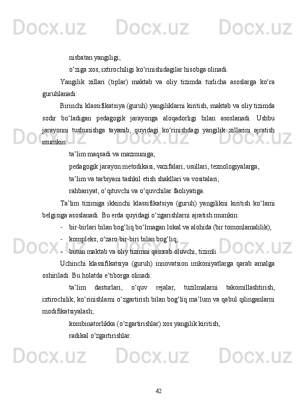 nisbatan yangiligi;
o‘ziga xos, ixtirochiligi ko‘rinishidagilar hisobga olinadi.
Yangilik   xillari   (tiplar)   maktab   va   oliy   tizimda   turlicha   asoslarga   ko‘ra
guruhlanadi:
Birinchi klassifikatsiya  (guruh) yangiliklarni kiritish, maktab va oliy tizimda
sodir   bo‘ladigan   pedagogik   jarayonga   aloqadorligi   bilan   asoslanadi.   Ushbu
jarayonni   tushunishga   tayanib,   quyidagi   ko‘rinishdagi   yangilik   xillarini   ajratish
mumkin:
ta’lim maqsadi va mazmuniga;           
pedagogik jarayon metodikasi, vazifalari, usullari, texnologiyalarga;
ta’lim va tarbiyani tashkil etish shakllari va vositalari;
rahbariyat, o‘qituvchi va o‘quvchilar faoliyatiga.
Ta’lim   tizimiga   ikkinchi   klassifikatsiya   (guruh)   yangilikni   kiritish   ko‘lami
belgisiga asoslanadi. Bu erda quyidagi o‘zgarishlarni ajratish mumkin:
- bir-birlari bilan bog‘liq bo‘lmagan lokal va alohida (bir tomonlamalilik);
- kompleks, o‘zaro bir-biri bilan bog‘liq;     
- butun maktab va oliy tizimni qamrab oluvchi, tizimli.
Uchinchi   klassifikatsiya   (guruh)   innovatsion   imkoniyatlarga   qarab   amalga
oshiriladi. Bu holatda e’tiborga olinadi:
ta’lim   dasturlari,   o‘quv   rejalar,   tuzilmalarni   takomillashtirish,
ixtirochilik, ko‘rinishlarni o‘zgartirish bilan bog‘liq ma’lum va qabul qilinganlarni
modifikatsiyalash;
kombinatorlikka  (o‘zgartirishlar) xos yangilik kiritish;
radikal  o‘zgartirishlar.
42 