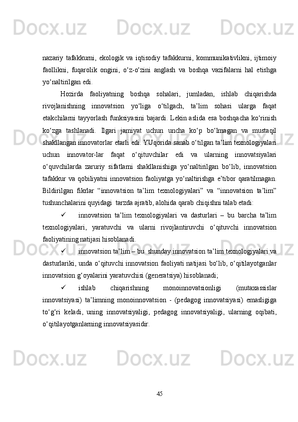 nazariy   tafakkurni,   ekologik   va   iqtisodiy   tafakkurni,   kommunikativlikni,   ijtimoiy
faollikni,   fuqarolik   ongini,   o‘z-o‘zini   anglash   va   boshqa   vazifalarni   hal   etishga
yo‘naltirilgan edi. 
Hozirda   faoliyatning   boshqa   sohalari,   jumladan,   ishlab   chiqarishda
rivojlanishning   innovatsion   yo‘liga   o‘tilgach,   ta’lim   sohasi   ularga   faqat
etakchilarni  tayyorlash  funksiyasini   bajardi. Lekin aslida  esa   boshqacha  ko‘rinish
ko‘zga   tashlanadi.   Ilgari   jamiyat   uchun   uncha   ko‘p   bo‘lmagan   va   mustaqil
shakllangan innovatorlar etarli edi. YUqorida sanab o‘tilgan ta’lim texnologiyalari
uchun   innovator-lar   faqat   o‘qituvchilar   edi   va   ularning   innovatsiyalari
o‘quvchilarda   zaruriy   sifatlarni   shakllanishiga   yo‘naltirilgan   bo‘lib,   innovatsion
tafakkur  va qobiliyatni  innovatsion faoliyatga yo‘naltirishga e’tibor  qaratilmagan.
Bildirilgan   fikrlar   “innovatsion   ta’lim   texnologiyalari”   va   “innovatsion   ta’lim”
tushunchalarini quyidagi  tarzda ajratib, alohida qarab chiqishni talab etadi:
 innovatsion   ta’lim   texnologiyalari   va   dasturlari   –   bu   barcha   ta’lim
texnologiyalari,   yaratuvchi   va   ularni   rivojlantiruvchi   o‘qituvchi   innovatsion
faoliyatining natijasi hisoblanadi.
 innovatsion ta’lim – bu  shunday innovatsion ta’lim texnologiyalari va
dasturlariki, unda o‘qituvchi innovatsion faoliyati natijasi  bo‘lib, o‘qitilayotganlar
innovatsion g‘oyalarini yaratuvchisi (generatsiya) hisoblanadi;
 ishlab   chiqarishning   monoinnovatsionligi   (mutaxassislar
innovatsiyasi)   ta’limning   monoinnovatsion   -   (pedagog   innovatsiyasi)   emasligiga
to‘g‘ri   keladi,   uning   innovatsiyaligi,   pedagog   innovatsiyaligi,   ularning   oqibati,
o‘qitilayotganlarning innovatsiyasidir. 
45 