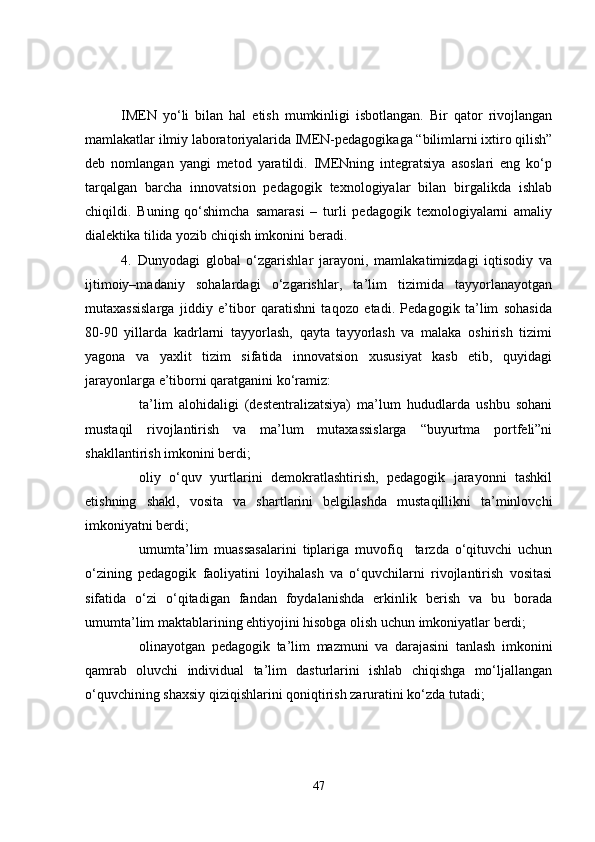IMEN   yo‘li   bilan   hal   etish   mumkinligi   isbotlangan.   Bir   qator   rivojlangan
mamlakatlar ilmiy laboratoriyalarida IMEN-pedagogikaga “bilimlarni ixtiro qilish”
deb   nomlangan   yangi   metod   yaratildi.   IMENning   integratsiya   asoslari   eng   ko‘p
tarqalgan   barcha   innovatsion   pedagogik   texnologiyalar   bilan   birgalikda   ishlab
chiqildi.   Buning   qo‘shimcha   samarasi   –   turli   pedagogik   texnologiyalarni   amaliy
dialektika tilida yozib chiqish imkonini beradi.    
4.   Dunyodagi   global   o‘zgarishlar   jarayoni,   mamlakatimizdagi   iqtisodiy   va
ijtimoiy–madaniy   sohalardagi   o‘zgarishlar,   ta’lim   tizimida   tayyorlanayotgan
mutaxassislarga   jiddiy   e’tibor   qaratishni   taqozo   etadi.   Pedagogik   ta’lim   sohasida
80-90   yillarda   kadrlarni   tayyorlash,   qayta   tayyorlash   va   malaka   oshirish   tizimi
yagona   va   yaxlit   tizim   sifatida   innovatsion   xususiyat   kasb   etib,   quyidagi
jarayonlarga e’tiborni qaratganini ko‘ramiz:
ta’lim   alohidaligi   (destentralizatsiya)   ma’lum   hududlarda   ushbu   sohani
mustaqil   rivojlantirish   va   ma’lum   mutaxassislarga   “buyurtma   portfeli”ni
shakllantirish imkonini berdi;
oliy   o‘quv   yurtlarini   demokratlashtirish,   pedagogik   jarayonni   tashkil
etishning   shakl,   vosita   va   shartlarini   belgilashda   mustaqillikni   ta’minlovchi
imkoniyatni berdi;
umumta’lim   muassasalarini   tiplariga   muvofiq     tarzda   o‘qituvchi   uchun
o‘zining   pedagogik   faoliyatini   loyihalash   va   o‘quvchilarni   rivojlantirish   vositasi
sifatida   o‘zi   o‘qitadigan   fandan   foydalanishda   erkinlik   berish   va   bu   borada
umumta’lim maktablarining ehtiyojini hisobga olish uchun imkoniyatlar berdi;
olinayotgan   pedagogik   ta’lim   mazmuni   va   darajasini   tanlash   imkonini
qamrab   oluvchi   individual   ta’lim   dasturlarini   ishlab   chiqishga   mo‘ljallangan
o‘quvchining shaxsiy qiziqishlarini qoniqtirish zaruratini ko‘zda tutadi;
47 