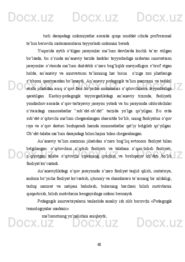 turli   darajadagi   imkoniyatlar   asosida   qisqa   muddat   ichida   professional
ta’lim beruvchi mutaxassislarni tayyorlash imkonini beradi.
Yuqorida   aytib   o‘tilgan   jarayonlar   ma’lum   davrlarda   kuchli   ta’sir   etilgan
bo‘lsada,   bu   o‘rinda   an’anaviy   tarzda   kadrlar   tayyorlashga   nisbatan   innovatsion
jarayonlar   o‘rtasida   ma’lum   dialektik   o‘zaro   bog‘liqlik   mavjudligini   e’tirof   etgan
holda,   an’anaviy   va   innovatsion   ta’limning   har   birini     o‘ziga   xos   jihatlariga
e’tiborni qaratmasdan bo‘lmaydi. An’anaviy pedagogik ta’lim mazmuni va tashkil
etishi   jihatidan   aniq   o‘quv   fani   bo‘yicha   mutaxassis   o‘qituvchilarni   tayyorlashga
qaratilgan.   Kasbiy-pedagogik   tayyorgarlikdagi   an’anaviy   tizimda,   faoliyatli
yondashuv asosida  o‘quv-tarbiyaviy jarayon yotadi va bu jarayonda ishtirokchilar
o‘rtasidagi   munosabatlar   “sub’ekt-ob’ekt”   tarzida   yo‘lga   qo‘yilgan.   Bu   erda
sub’ekt-o‘qituvchi ma’lum chegaralangan sharoitda bo‘lib, uning faoliyatini o‘quv
reja   va   o‘quv   dasturi   boshqaradi   hamda   munosabatlar   qat’iy   belgilab   qo‘yilgan.
Ob’ekt-talaba ma’lum darajadagi bilim hajmi bilan chegaralangan.
An’anaviy   ta’lim   mazmun   jihatidan   o‘zaro   bog‘liq   avtonom   faoliyat   bilan
belgilangan:   o‘qituvchini   o‘qitish   faoliyati   va   talabani   o‘quv-bilish   faoliyati;
o‘qiyotgan   talaba   o‘qituvchi   rejasining   ijrochisi   va   boshqaruv   ob’ekti   bo‘lib
faoliyat ko‘rsatadi.
An’anaviylikdagi   o‘quv   jarayonida   o‘zaro   faoliyat   taqlid   qilish,   imitatsiya,
andoza bo‘yicha faoliyat ko‘rsatish, ijtimoiy va shaxslararo ta’sirning bir xildaligi,
tashqi   nazorat   va   natijani   baholash,   bularning   barchasi   bilish   motivlarini
qisqartirish, bilish motivlarini kengayishiga imkon bermaydi.
Pedagogik   innovatsiyalarni   tanlashda   amaliy   ish   olib   boruvchi   «Pedagogik
texnologiyalar markazi»:
ma’lumotning yo‘nalishini aniqlaydi;
48 