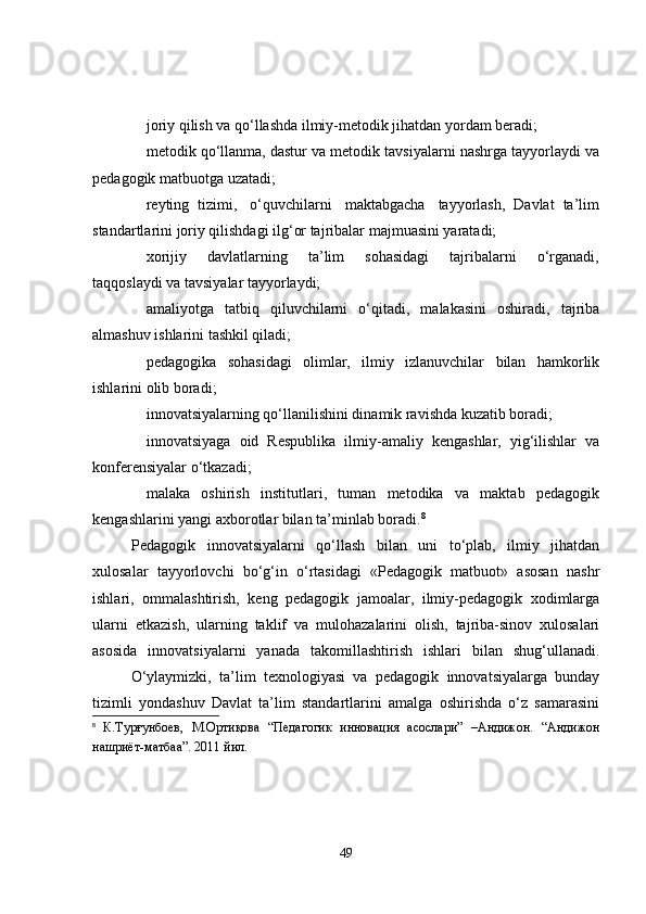 joriy qilish va qo‘llashda ilmiy-metodik jihatdan yordam beradi;
metodik qo‘llanma, dastur va metodik tavsiyalarni nashrga tayyorlaydi va
pedagogik matbuotga uzatadi;
reyting  tizimi,   o‘quvchilarni   maktabgacha   tayyorlash,  Davlat  ta’lim
standartlarini joriy qilishdagi ilg‘or tajribalar majmuasini yaratadi;
xorijiy       davlatlarning       ta’lim       sohasidagi       tajribalarni       o‘rganadi,
taqqoslaydi va tavsiyalar tayyorlaydi;
amaliyotga   tatbiq   qiluvchilarni   o‘qitadi,   malakasini   oshiradi,   tajriba
almashuv ishlarini tashkil qiladi;
pedagogika   sohasidagi   olimlar,   ilmiy   izlanuvchilar   bilan   hamkorlik
ishlarini olib boradi;
innovatsiyalarning qo‘llanilishini dinamik ravishda kuzatib boradi;
innovatsiyaga   oid   Respublika   ilmiy-amaliy   kengashlar,   yig‘ilishlar   va
konferensiyalar o‘tkazadi;   
malaka   oshirish   institutlari,   tuman   metodika   va   maktab   pedagogik
kengashlarini yangi axborotlar bilan ta’minlab boradi. 8
Pedagogik   innovatsiyalarni   qo‘llash   bilan   uni   to‘plab,   ilmiy   jihatdan
xulosalar   tayyorlovchi   bo‘g‘in   o‘rtasidagi   «Pedagogik   matbuot»   asosan   nashr
ishlari,   ommalashtirish,   keng   pedagogik   jamoalar,   ilmiy-pedagogik   xodimlarga
ularni   etkazish,   ularning   taklif   va   mulohazalarini   olish,   tajriba-sinov   xulosalari
asosida   innovatsiyalarni   yanada   takomillashtirish   ishlari   bilan   shug‘ullanadi.
O‘ylaymizki,   ta’lim   texnologiyasi   va   pedagogik   innovatsiyalarga   bunday
tizimli   yondashuv   Davlat   ta’lim   standartlarini   amalga   oshirishda   o‘z   samarasini
8
  К.Турғунбоев,   М.Ортиқова   “Педагогик   инновация   асослари”   –Андижон.   “Андижон
нашриёт-матбаа”. 2011 йил .
49 