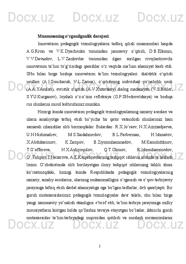 Muammoning o‘rganilganlik darajasi:   
Innovatsion   pedagogik   texnologiyalarni   tadbiq   qilish   muammolari   haqida
A.G.Rivin   va   V.K.Dyachenko   tomonidan   jamoaviy   o‘qitish,   D.B.Elkonin,
V.V.Davыdov,   L.V.Zankovlar   tomonidan   ilgari   surilgan   rivojlantiruvchi
innovatsion ta’lim  to‘g‘risidagi  qarashlar  o‘z  vaqtida ma’lum  ahamiyat  kasb  etdi.
SHu   bilan   birga   boshqa   innovatsion   ta’lim   texnologiyalari:   dialektik   o‘qitish
usullari   (A.I.Goncharuk,   V.L.Zarina),   o‘qitishning   individual   yo‘nalishli   usuli
(A.A.YArulov),   evristik   o‘qitish   (A.V.Xutorskoy)   dialog   madaniyati   (V.S.Bibler,
S.YU.Kurganov),   loyihali   o‘z-o‘zini   refleksiya   (G.P.SHedrovitskaya)   va   boshqa
rus olimlarini misol keltirishimiz mumkin. 
Hozirgi kunda innovatsion pedagogik texnologiyalarning nazariy asoslari va
ularni   amaliyotga   tatbiq   etish   bo‘yicha   bir   qator   vatandosh   olimlarimiz   ham
samarali   izlanishlar   olib   bormoqdalar.   Bulardan     R.X.Jo‘raev,   N.X.Azizxadjaeva,
U.N.Nishonaliev,   M.S.Saidahmedov,   B.L.Farberman,   H.Ishmatov,
X.Abdukarimov,   K.Zaripov,   B.Ziyomuhammadov,   M.Kamoliddinov,
T.G‘afforova,   N.X. Avliyoqulov,   Q.T.Olimov,   R.Ishmuhammedov,
O‘.Tolipov,T.Nazarova, A.E.Kenjaboevlarning tadqiqot ishlarini alohida ta’kidlash
lozim.   O‘zbekistonda   olib   borilayotgan   ilmiy   tadqiqot   ishlarining   tahlili   shuni
ko‘rsatmoqdaki,   hozirgi   kunda   Respublikada   pedagogik   texnologiyalarniig
nazariy, amaliy asoslarini, ularning mukammalligini o‘rganish va o‘quv-tarbiyaviy
jarayonga tatbiq etish davlat ahamiyatiga ega bo‘lgan tadbirlar, deb qaralyapti. Bir
guruh   mutaxassislarimiz   pedagogik   texnologiyalar   davr   talabi,   shu   bilan   birga
yangi zamonaviy yo‘nalish ekanligini e’tirof etib, ta’lim-tarbiya jarayoniga milliy
xususiyatlarni kiritgan holda qo‘llashni tavsiya etayotgan bo‘lsalar, ikkinchi guruh
mutaxassislar   ta’lim-tarbiyadagi   inqirozdan   qutilish   va   moslash   mexanizmlarini
5 