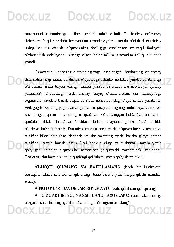 mazmunini   tushunishiga   e’tibor   qaratish   talab   etiladi.   Ta’limning   an’anaviy
tizimidan   farqli   ravishda   innovatsion   texnologiyalar   asosida   o‘qish   darslarining
uning   har   bir   etapida   o‘quvchining   faolligiga   asoslangan   mustaqil   faoliyati,
o‘zlashtirish   qobiliyatini   hisobga   olgan   holda   ta’lim   jarayoniga   to‘liq   jalb   etish
yotadi.
Innovatsion   pedagogik   texnologiyaga   asoslangan   darslarning   an’anaviy
darslardan farqi shuki, bu darsda o‘quvchiga erkinlik muhitini yaratib berib, unga
o‘z   fikrini   erkin   bayon   etishga   imkon   yaratib   berishdir.   Bu   imkoniyat   qanday
yaratiladi?   O‘quvchiga   hech   qanday   tazyiq   o‘tkazmasdan,   uni   shaxsiyatiga
tegmasdan savollar berish orqali do‘stona munosabatdagi  o‘quv muhiti yaratiladi.
Pedagogik texnologiyaga asoslangan ta’lim jarayonining eng muhim «yadrosi» deb
xisoblangan   qismi   –   darsning   maqsadidan   kelib   chiqqan   holda   har   bir   darsni
qoidalar   ishlab   chiqishdan   boshlash   ta’lim   jarayonining   sermahsul,   tartibli
o‘tishiga   ko‘mak   beradi.   Darsning   mazkur   bosqichida   o‘quvchilarni   g‘oyalar   va
takliflar   bilan   chiqishga   chorlash   va   shu   vaqtning   ÿzida   barcha   g‘oya   hamda
takliflarni   yozib   borish   lozim.   Iloji   boricha   qisqa   va   tushunarli   tarzda   yozib
qo‘yilgan   qoidalar   o‘quvchilar   tomonidan   (o‘qituvchi   yordamida)   izohlanadi.
Doskaga, shu bosqich uchun quyidagi qoidalarni yozib qo‘yish mumkin:
 TANQID   QILMANG   VA   BAHOLAMANG   (hech   bir   ishtirokchi
boshqalar   fikrini   muhokama   qilmasligi,   baho   berishi   yoki   tanqid   qilishi   mumkin
emas);
    NOTO‘G‘RI JAVOBLAR BO‘LMAYDI  (xato qilishdan qo‘rqmang);
     O‘ZGARTIRING,   YAXSHILANG,   ASOSLANG   (boshqalar   fikriga
o‘zgartirishlar kiriting, qo‘shimcha qiling. Fikringizni asoslang);
57 