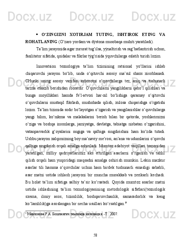    O‘ZINGIZNI   XOTIRJAM   TUTING,   ISHTIROK   ETING   VA
ROHATLANING  (O‘zaro yordam va dÿstona musobaqa muhiti yaratiladi).
Ta’lim jarayonida agar zururat tug‘ilsa, yÿnaltirish va rag‘batlantirish uchun,
fasilitator sifatida, qoidalar va fikrlar tÿg‘risida ÿquvchilarga eslatib turish lozim. 
Innovatsion   texnologiya   ta’lim   tizimining   ratsional   yo‘llarini   ishlab
chiqaruvchi   jarayon   bo‘lib,   unda   o‘qituvchi   asosiy   ma’sul   shaxs   xisoblanadi.
CHunki   uning   asosiy   vazifasi   axborotni   o‘quvchilarga   tez,   aniq   va   tushunarli
tarzda etkazib berishidan iboratdir. O‘quvchilarni yangiliklarni qabo‘l qilishlari va
bunga   moyilliklari   hamda   fe’l-atvori   har-xil   bo‘lishiga   qaramay   o‘qituvchi
o‘quvchilarni   mustaqil   fikrlash,   mushohada   qilish,   xulosa   chiqarishga   o‘rgatishi
lozim. Ta’lim tizimida sodir bo‘layotgan o‘zgarish va yangilanishlar o‘quvchilarga
yangi   bilim,   ko‘nikma   va   malakalarini   berish   bilan   bir   qatorda,   yoshlarimizni
o‘ziga   va   boshqa   insonlarga,   jamiyatga,   davlatga,   tabiatga   nisbatan   o‘zgarishini,
vatanparvarlik   g‘oyalarini   ongiga   va   qalbiga   singdirishini   ham   ko‘zda   tutadi.
Ushbu jarayon xalqimizning boy ma’naviy me’rosi, an’ana va udumlarini o‘quvchi
qalbiga singdirish orqali amalga oshiriladi.  Mumtoz adabiyot vaqillari tomonidan
yaratilgan,   milliy   qadriyatlarimiz   aks   ettirilgan   asarlarni   o‘rganish   va   tahlil
qilish orqali ham yuqoridagi maqsadni amalga oshirish mumkin. Lekin mazkur
asarlar   tili   hamma   o‘quvchilar   uchun   ham   birdek   tushunarli   emasligi   sababli,
asar   matni   ustida   ishlash   jarayoni   bir   muncha   murakkab   va   zerikarli   kechadi.
Bu   holat   ta’lim   sifatiga   salbiy   ta’sir   ko‘rsatadi.   Quyida   mumtoz   asarlar   matni
ustida   ishlashning   ta’lim   texnologiyasining   metodologik   sifatlari(texnologik
sxema,   ilmiy   asos,   tizimlilik,   boshqaruvchanlik,   samaradorlik   va   keng
ko‘lamlilik)ga asoslangan bir necha usullari ko‘rsatilgan. 9
9
  Мавлонова Р.А. Бошланғич таълимда инновация. -Т.: 2007.
58 