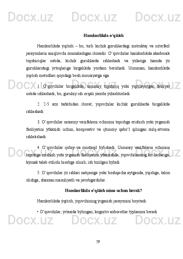 Hamkorlikda o‘qitish
Hamkorlikda   ÿqitish   –   bu,   turli   kichik   guruhlardagi   instruktaj   va   interfaol
jarayonlarni aniqlovchi ommalashgan iboradir. O‘quvchilar hamkorlikda akademik
topshiriqlar   ustida,   kichik   guruhlarda   ishlashadi   va   ÿzlariga   hamda   ÿz
guruhlaridagi   ÿrtoqlariga   birgalikda   yordam   berishadi.   Umuman,   hamkorlikda
ÿqitish metodlari quyidagi besh xususiyatga ega:
1.   O‘quvchilar   birgalikda,   umumiy   topshiriq   yoki   ÿqitilayotgan   faoliyat
ustida ishlashadi, bu, guruhiy ish orqali yaxshi ÿzlashtiriladi.
2.   2-5   azo   tarkibidan   iborat,   ÿquvchilar   kichik   guruhlarda   birgalikda
ishlashadi.
3. O‘quvchilar umumiy vazifalarni echimini topishga erishish yoki ÿrganish
faoliyatini   ÿtkazish   uchun,   kooperativ   va   ijtimoiy   qabo‘l   qilingan   xulq-atvorni
ishlatishadi.
4.   O‘quvchilar   ijobiy   va   mustaqil   bÿlishadi.   Umumiy   vazifalarni   echimini
topishga erishish yoki ÿrganish faoliyatini ÿtkazishda, ÿquvchilarning bir-birlariga,
kÿmak talab etilishi hisobga olinib, ish tuzilgan bÿladi.
5. O‘quvchilar ÿz ishlari natijasiga yoki boshqacha aytganda, ÿqishga, talim
olishga, shaxsan masuliyatli va javobgardirlar.
Hamkorlikda o’qitish nima uchun kerak?
Hamkorlikda ÿqitish, ÿquvchining ÿrganish jarayonini boyitadi:
•   O‘quvchilar, ÿrtasida bÿlingan, kognitiv axborotlar tÿplamini beradi
59 