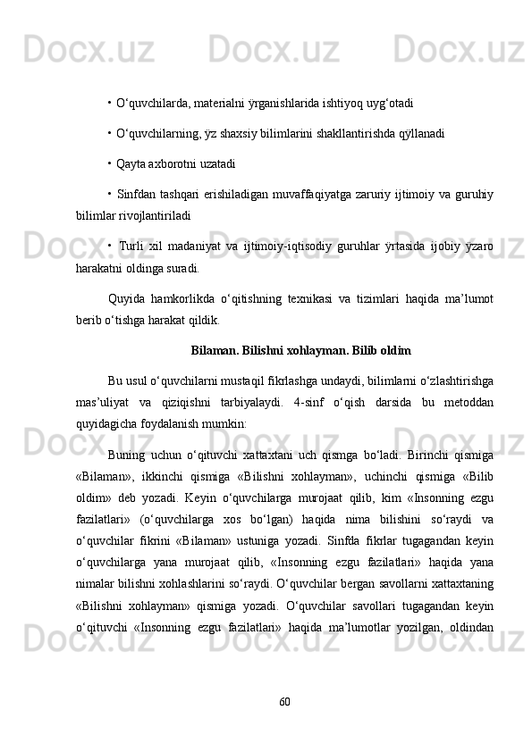 •   O‘quvchilarda, materialni ÿrganishlarida ishtiyoq uyg‘otadi
•   O‘quvchilarning, ÿz shaxsiy bilimlarini shakllantirishda qÿllanadi
•   Qayta axborotni uzatadi
•   Sinfdan tashqari erishiladigan muvaffaqiyatga zaruriy ijtimoiy va guruhiy
bilimlar rivojlantiriladi
•   Turli   xil   madaniyat   va   ijtimoiy-iqtisodiy   guruhlar   ÿrtasida   ijobiy   ÿzaro
harakatni oldinga suradi.
Quyida   hamkorlikda   o‘qitishning   texnikasi   va   tizimlari   haqida   ma’lumot
berib o‘tishga harakat qildik.
Bilaman. Bilishni xohlayman. Bilib oldim
Bu usul o‘quvchilarni mustaqil fikrlashga undaydi, bilimlarni o‘zlashtirishga
mas’uliyat   va   qiziqishni   tarbiyalaydi.   4-sinf   o‘qish   darsida   bu   metoddan
quyidagicha foydalanish mumkin:
Buning   uchun   o‘qituvchi   xattaxtani   uch   qismga   bo‘ladi.   Birinchi   qismiga
«Bilaman»,   ikkinchi   qismiga   «Bilishni   xohlayman»,   uchinchi   qismiga   «Bilib
oldim»   deb   yozadi.   Keyin   o‘quvchilarga   murojaat   qilib,   kim   «Insonning   ezgu
fazilatlari»   (o‘quvchilarga   xos   bo‘lgan)   haqida   nima   bilishini   so‘raydi   va
o‘quvchilar   fikrini   «Bilaman»   ustuniga   yozadi.   Sinfda   fikrlar   tugagandan   keyin
o‘quvchilarga   yana   murojaat   qilib,   «Insonning   ezgu   fazilatlari»   haqida   yana
nimalar bilishni xohlashlarini so‘raydi. O‘quvchilar bergan savollarni xattaxtaning
«Bilishni   xohlayman»   qismiga   yozadi.   O‘quvchilar   savollari   tugagandan   keyin
o‘qituvchi   «Insonning   ezgu   fazilatlari»   haqida   ma’lumotlar   yozilgan,   oldindan
60 