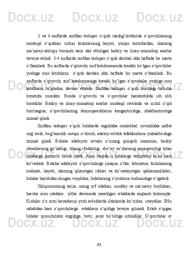 3   va   4-sinflarda   sinfdan   tashqari   o‘qish   mashg‘ulotlarida   o‘quvchilarning
mustaqil   o‘qishlari   uchun   kishilarninig   hayoti,   yorqin   tasvirlardan,   ularning
ma’naviy-ahloqiy   turmush   tarzi   aks   e ttirilgan   badiiy   va   ilmiy-ommobop   asarlar
tavsiya etiladi. 3-4 sinflarda sinfdan tashqari o‘qish darslari ikki haftada bir marta
o‘tkaziladi. Bu sinflarda o‘qituvchi sinf kutubxonasida kerakli bo‘lgan o‘quvchilar
yoshiga   mos   kitoblarni     o‘qish   darslari   ikki   haftada   bir   marta   o‘tkaziladi.   Bu
sinflarda   o‘qituvchi   sinf   kutubxonasiga   kerakli   bo‘lgan   o‘quvchilar   yoshiga   mos
kitoblarni   to‘plashni   davom   ettiradi.   Sinfdan   tashqari   o‘qish   burchagi   turlicha
bezatishi   mumkin.   Bunda   o‘qituvchi   va   o‘quvchilar   hamkorlikda   ish   olib
boradilar.   Badiiy   va   ilmiy-omm a bop   asarlar   mustaqil   ravishda   va   izchil   o‘ qib
borilsagina,   o‘quvchilarning   dunyoqara sh larini   kengaytirishga,   shakllantirishga
xi z mat qiladi.
Sinfdan   tashqari   o‘qish   bolalarda   ezgulikka   mu h abbat,   yo v u z likka   nafrat
uyg‘otish,  bo g‘ lanishli   nutqni   o‘stirish,  adabiy-estetik  tafakkurlarni   yuksaltirishga
xizmat   qiladi.   Bolalar   adabiyoti   avvalo   o‘zining   qiziqarli   mazmuni,   badiiy
obrazlarning   go‘zalligi,   tilning   ifodaliligi,   she’riy   so‘zlarning   musiqaviyligi   bilan
bolalarga   quvonch   bahsh   etadi.   Ayni   vaqtda   u   bolalarga   tarbiyaviy   ta’sir   ham
ko‘rsatadi.   Bolalar   adabiyoti   o‘quvchilarga   jonajon   o‘lka,   tabiyatini,   kishilarning
mehnati,   hayoti,   ularning   qilayotgan   ishlari   va   ko‘rsatayotgan   qahramonliklari,
bolalar hayotidan olingan voqelikni, bolalarning o‘yinlarini tushun i shga o‘rgatadi.
Xalqimimzning   tarixi,   uning   urf   odatlari,   moddiy   va   ma’naviy   boyliklari,
barcha   orzu   istaklari     yillar   davomida   yaratilgan   ertaklarda   saqlanib   kelmoqda.
Kishilar o‘z orzu havaslarini yosh avlodlarda ildizlarida ko‘rishni   istaydilar. SHu
sababdan   ham   o‘quvchilarga     ertaklarni   o‘qishga   tavsiya   qilinadi.   Ertak   o‘qigan
bolalar   qiyinchilikni   engishga,   botir,   jasur   bo‘lishga   intiladilar.   O‘quvchilar   er
63 