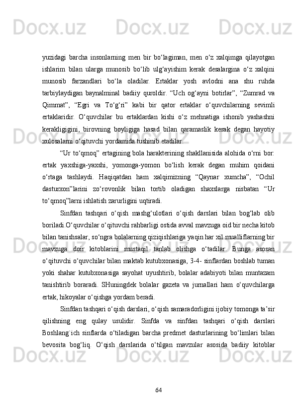 yuzidagi   barcha   insonlarning   men   bir   bo‘lagiman,   men   o‘z   xalqimga   qilayotgan
ishlarim   bilan   ularga   munosib   bo‘lib   ulg‘ayishim   kerak   desalargina   o‘z   xalqini
munosib   farzandlari   bo‘la   oladilar.   Ertaklar   yosh   avlodni   ana   shu   ruhda
tarbiylaydigan   baynalminal   badiiy   quroldir.   “Uch   og‘ayni   botirlar”,   “Zumrad   va
Qimmat”,   “ E gri   va   To‘g‘ri”   kabi   bir   qator   ertaklar   o‘quvchilarning   sevimli
ertaklaridir.   O‘quvchilar   bu   ertaklardan   kishi   o‘z   mehnatiga   ishonib   yashashni
kerakligigini,   birovning   boyligiga   hasad   bilan   qaramaslik   kerak   degan   hayotiy
xulosalarni o‘qituvchi yordamida tushinib etadilar.
“Ur to‘qmoq” ertagining bola harakterining shakllanisida alohida o‘rni bor:
ertak   yax sh iga-yaxshi,   yomonga-yomon   bo‘lish   kerak   degan   muhim   qoidani
o‘rtaga   tashlaydi.   Haqiqatdan   ham   xalqimizning   “Qaynar   xumcha”,   “Ochil
dasturxon”larini   zo‘rovonlik   bilan   tortib   oladigan   shaxslarga   nisbatan   “Ur
to‘qmoq”larni ishlatish zarurligini uqtiradi.
Sinfdan   tashqari   o‘qish   mashg‘ulotlari   o‘qish   darslari   bilan   bog‘lab   olib
boriladi.O‘quvchilar o‘qituvchi rahbarligi ostida avval mavzuga oid bir necha kitob
bilan tanishsalar, so‘ngra bolalarning qiziqishlariga yaqin har xil mualliflarning bir
mavzuga   doir   kitoblarini   mustaqil   tanlab   olishga   o‘tadilar.   Bunga   asosan
o‘qituvchi o‘quvchilar bilan maktab kutubxonasiga, 3-4- sinflardan boshlab tuman
yoki   shahar   kutubxonasiga   sayohat   uyushtirib,   bolalar   adabiyoti   bilan   muntazam
tanishtirib   boraradi.   SHuningdek   bolalar   gazeta   va   jurnallari   ham   o‘quvchilarga
ertak, hikoyalar o‘qishga yordam beradi.
Sinfdan tashqari o‘qish darslari, o‘qish samaradorligini ijobiy tomonga ta’sir
qilishning   eng   qulay   usulidir.   Sinfda   va   sinfdan   tashqari   o‘qish   darslari
Boshlang`ich   sinflarda   o‘tiladigan   barcha   predmet   dasturlarining   bo‘limlari   bilan
bevosita   bog‘liq.   O‘qish   darslarida   o‘tilgan   mavzular   asosida   badiiy   kit o blar
64 