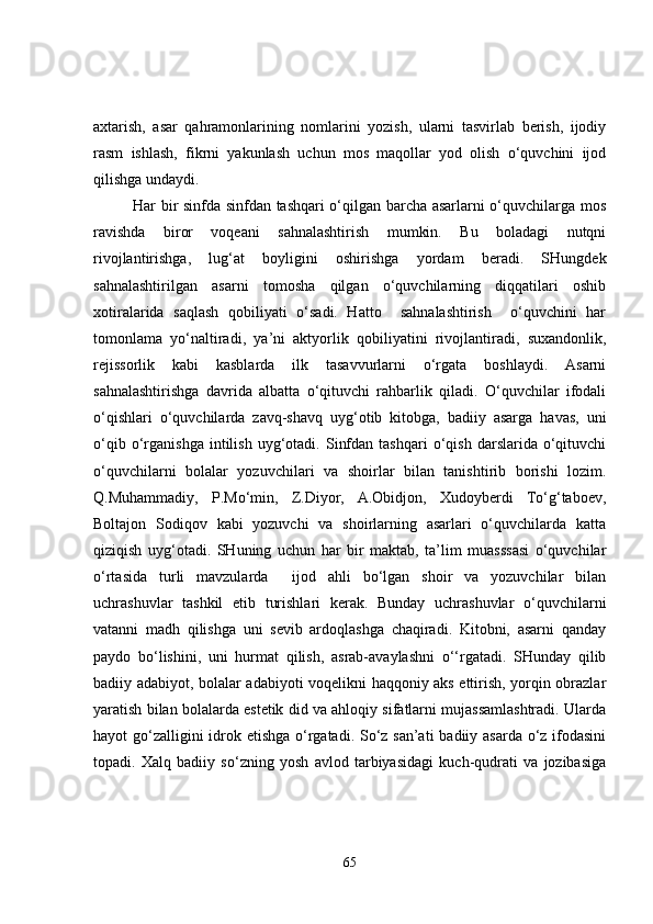 axtarish,   asar   qahramonlarining   nomlarini   yozish,   ularni   tasvirlab   berish,   ijodiy
rasm   ishlash,   fikrni   yakunlash   uchun   mos   maqollar   yod   olish   o‘quvchini   ijod
qilishga undaydi.
Har bir sinfda sinfdan tashqari o‘qilgan barcha asarlarni o‘quvchilarga mos
ravishda   biror   voqeani   sahnalashtirish   mumkin.   Bu   boladagi   nutqni
rivojlantirishga,   lug‘at   boyligini   oshirishga   yordam   beradi.   SHungdek
sahnalashtirilgan   asarni   tomosha   qilgan   o‘quvchilarning   diqqatilari   oshib
xotiralarida   saqlash   qobiliyati   o‘sadi.   Hatto     sahnalashtirish     o‘quvchini   har
tomonlama   yo‘naltiradi,   ya’ni   aktyorlik   qobiliyatini   rivojlantiradi,   suxandonlik,
rejissorlik   kabi   kasblarda   ilk   tasavvurlarni   o‘rgata   boshlaydi.   Asarni
sahnalashtirishga   davrida   albatta   o‘qituvchi   rahbarlik   qiladi.   O‘quvchilar   ifodali
o‘qishlari   o‘quvchilarda   zavq-shavq   uyg‘otib   kitobga,   badiiy   asarga   havas,   uni
o‘qib   o‘rganishga   intilish   uyg‘otadi.   Sinfdan   tashqari   o‘qish   darslarida   o‘qituvchi
o‘quvchilarni   bolalar   yozuvchilari   va   shoirlar   bilan   tanishtirib   borishi   lozim.
Q.Muhammadiy,   P.Mo‘min,   Z.Diyor,   A.Obidjon,   Xudoyberdi   To‘g‘taboev,
Boltajon   Sodiqov   kabi   yozuvchi   va   shoirlarning   asarlari   o‘quvchilarda   katta
qiziqish   uyg‘otadi.   SHuning   uchun   har   bir   maktab,   ta’lim   muasssasi   o‘quvchilar
o‘rtasida   turli   mavzularda     ijod   ahli   bo‘lgan   shoir   va   yozuvchilar   bilan
uchrashuvlar   tashkil   etib   turishlari   kerak.   Bunday   uchrashuvlar   o‘quvchilarni
vatanni   madh   qilishga   uni   sevib   ardoqlashga   chaqiradi.   Kitobni,   asarni   qanday
paydo   bo‘lishini,   uni   hurmat   qilish,   asrab-avaylashni   o‘‘rgatadi.   SHunday   qilib
badiiy adabiyot, bolalar adabiyoti voqelikni haqqoniy aks ettirish, yorqin obrazlar
yaratish bilan bolalarda estetik did va ahloqiy sifatlarni mujassamlashtradi. Ularda
hayot go‘zalligini  idrok etishga o‘rgatadi. So‘z san’ati  badiiy asarda o‘z ifodasini
topadi.   Xalq   badiiy   so‘zning   yosh   avlod   tarbiyasidagi   kuch-qudrati   va   jozibasiga
65 
